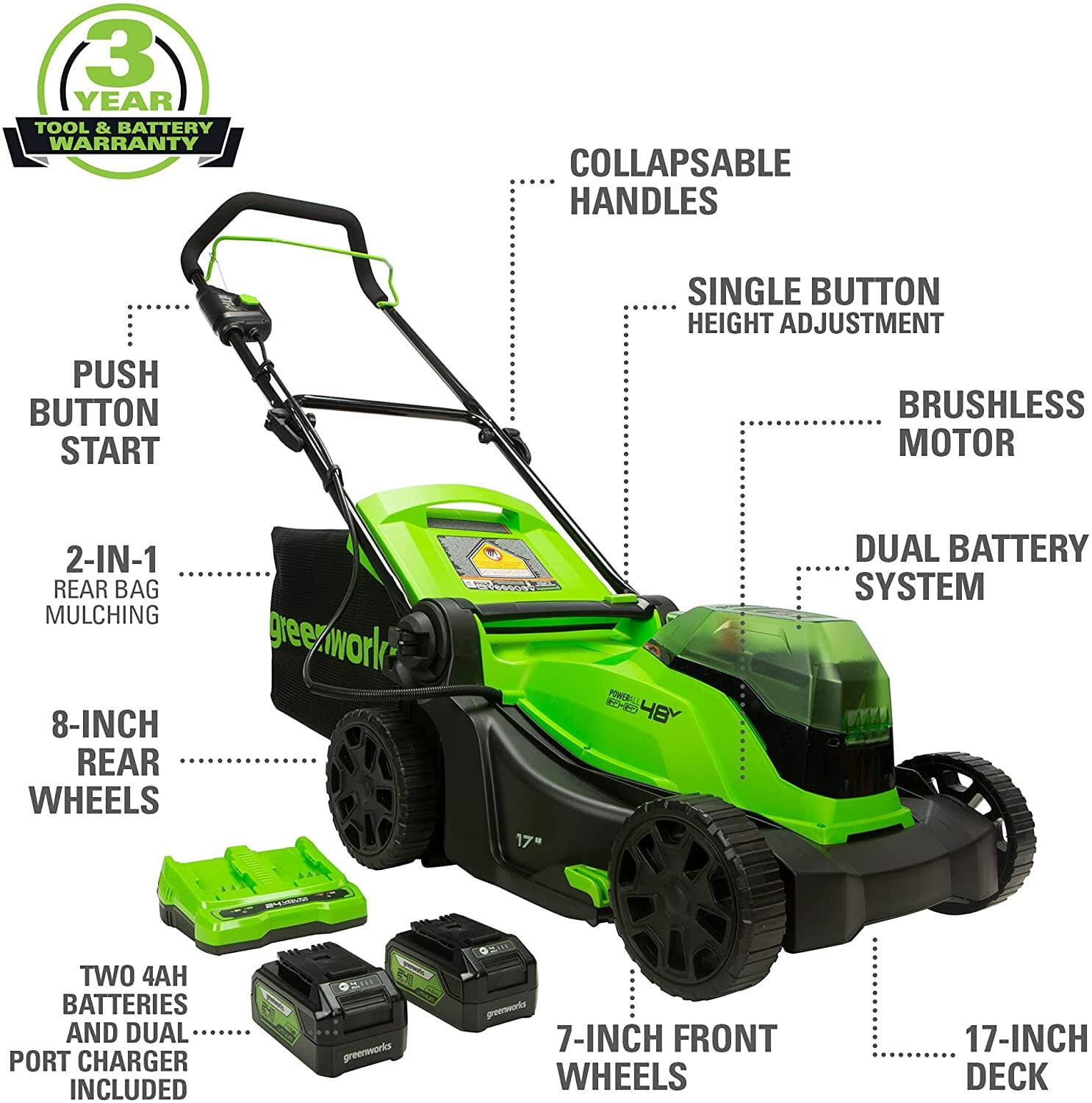 - 3 YEAR TOOL & BATTERY WARRANTY
- COLLAPSABLE HANDLES
- SINGLE BUTTON HEIGHT ADJUSTMENT
- PUSH BUTTON START
- BRUSHLESS MOTOR
- 2-IN-1 REAR BAG MULCHING
- 8-INCH REAR WHEELS
- 7-INCH FRONT WHEELS
- 17-INCH DECK
- DUAL BATTERY SYSTEM
- TWO 4AH BATTERIES AND DUAL PORT CHARGER INCLUDED