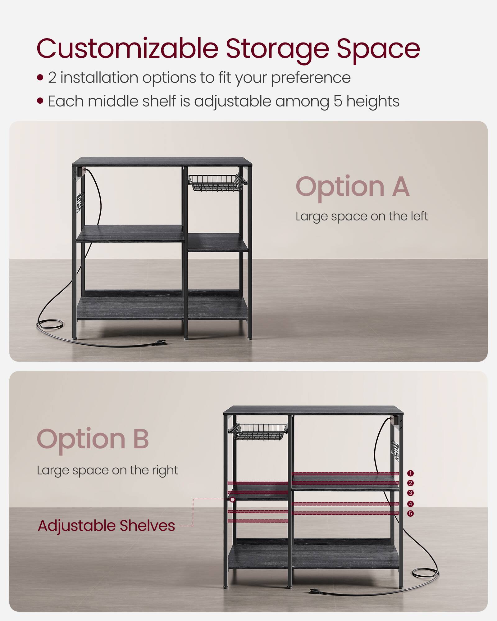 Customizable Storage Space

- 2 installation options to fit your preference
- Each middle shelf is adjustable among 5 heights

Option A
Large space on the left

Option B
Large space on the right

Adjustable Shelves