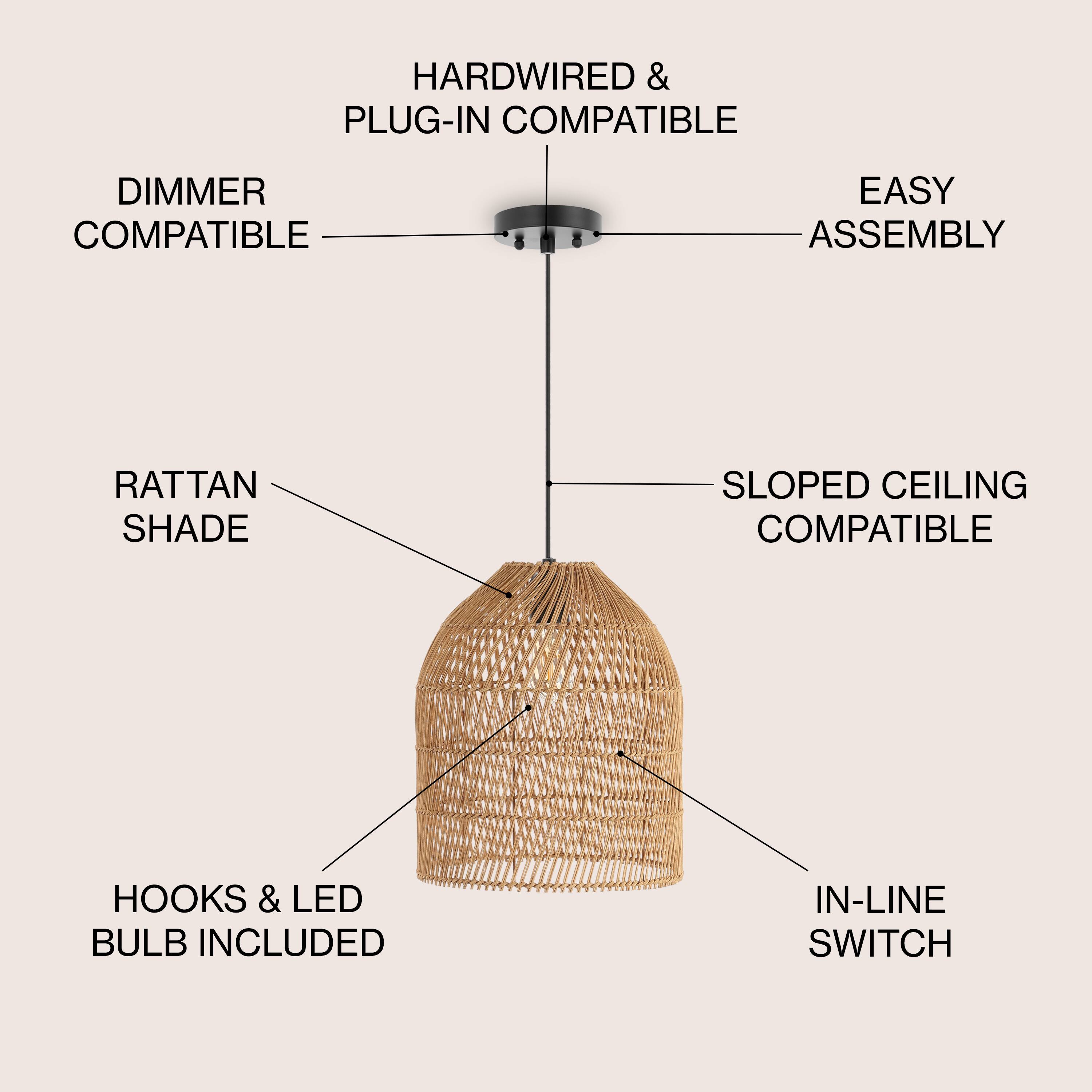 HARDWIRED & PLUG-IN COMPATIBLE  
DIMMER COMPATIBLE  
EASY ASSEMBLY  
RATTAN SHADE  
SLOPED CEILING COMPATIBLE  
HOOKS & LED BULB INCLUDED  
IN-LINE SWITCH