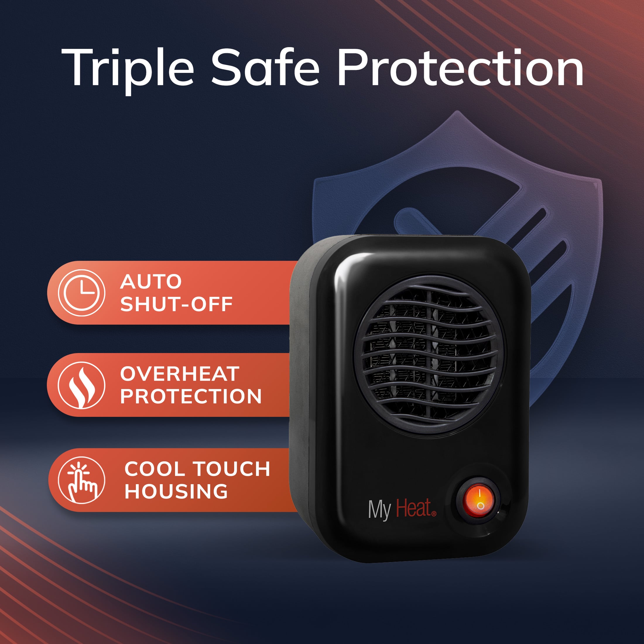 Triple Safe Protection
- AUTO SHUT-OFF
- OVERHEAT PROTECTION
- COOL TOUCH HOUSING
My Heat.