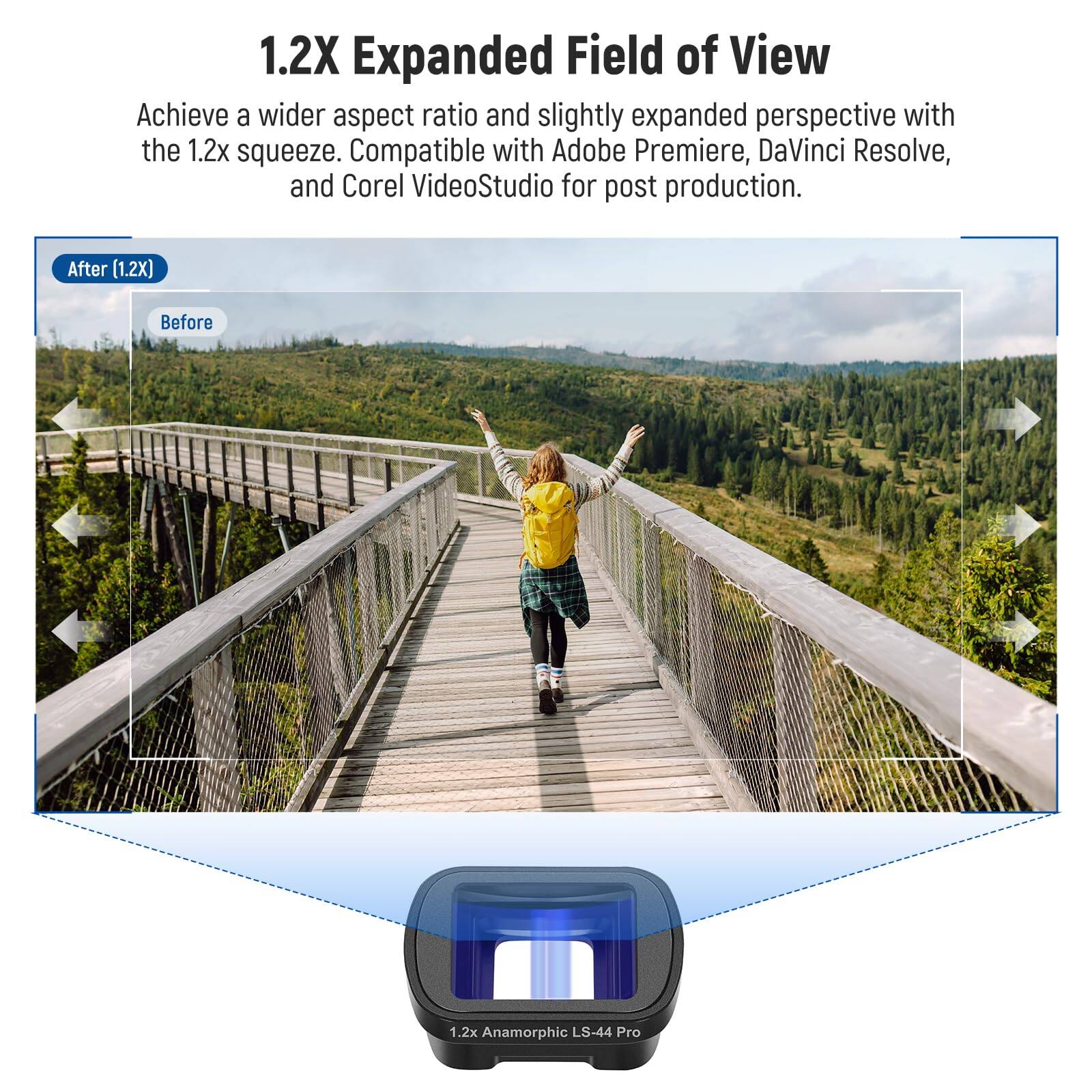 1.2X Expanded Field of View

Achieve a wider aspect ratio and slightly expanded perspective with the 1.2x squeeze. Compatible with Adobe Premiere, DaVinci Resolve, and Corel VideoStudio for post production.

After (1.2X) Before

1.2x Anamorphic LS-44 Pro