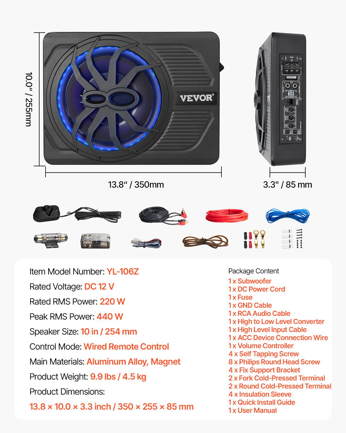 10.0" / 255mm  
VEVOR  
13.8" / 350mm  
3.3" / 85 mm  

Item Model Number: YL-106Z  
Rated Voltage: DC 12 V  
Rated RMS Power: 220 W  
Peak RMS Power: 440 W  
Speaker Size: 10 in / 254 mm  
Control Mode: Wired Remote Control  
Main Materials: Aluminum Alloy, Magnet  
Product Weight: 9.9 lbs / 4.5 kg  
Product Dimensions: 13.8 x 10.0 x 3.3 inch / 350 x 255 x 85 mm  

Package Content  
1x Subwoofer  
1x DC Power Cord  
1x Fuse  
1x GND Cable  
1x RCA Audio Cable  
1x High to Low Level Converter  
1x High Level Input Cable  
1x ACC Device Connection Wire  
1x Volume Controller  
4x Self Tapping Screw  
8x Philips Round Head Screw  
4x Fix Support Bracket  
2x Fork Cold-Pressed Terminal  
2x Round Cold-Pressed Terminal  
4x Ins