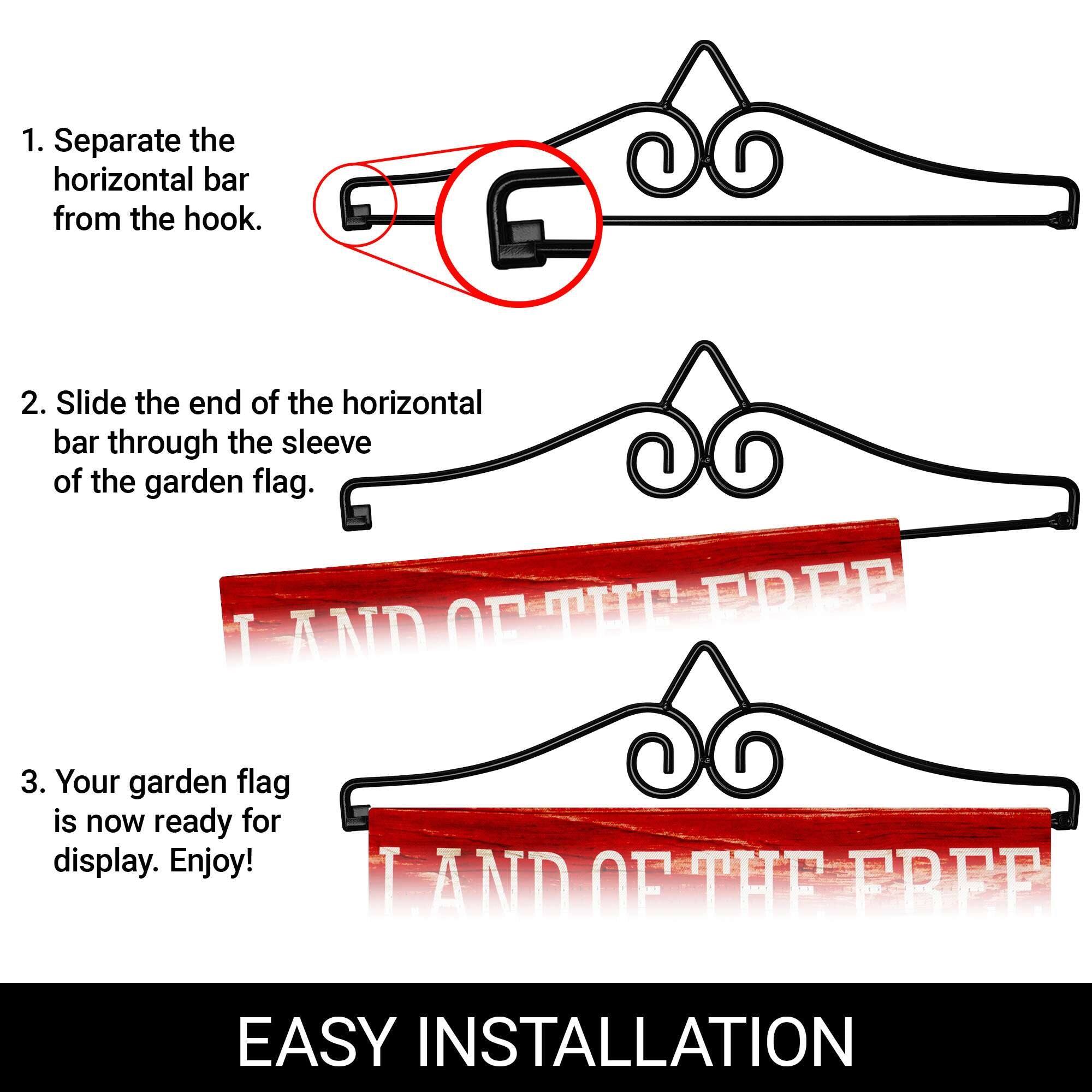 1. Separate the horizontal bar from the hook.  
2. Slide the end of the horizontal bar through the sleeve of the garden flag.  
3. Your garden flag is now ready for display. Enjoy!  

EASY INSTALLATION