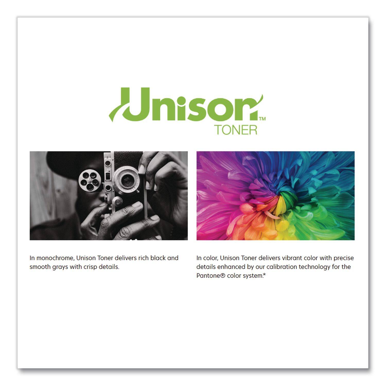 Unison TONER

In monochrome, Unison Toner delivers rich black and smooth grays with crisp details.

In color, Unison Toner delivers vibrant color with precise details enhanced by our calibration technology for the Pantone® color system.