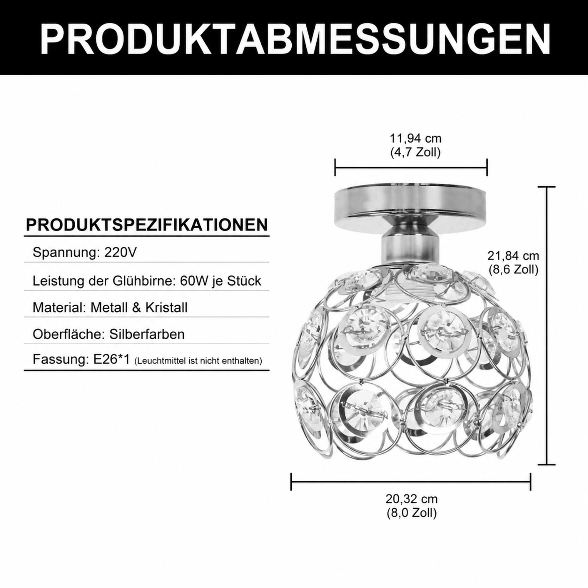 PRODUKTABMESSUNGEN  
11,94 cm (4,7 Zoll)  
21,84 cm (8,6 Zoll)  
20,32 cm (8,0 Zoll)  

PRODUKTSPEZIFIKATIONEN  
Spannung: 220V  
Leistung der Glühbirne: 60W je Stück  
Material: Metall & Kristall  
Oberfläche: Silberfarben  
Fassung: E26*1 (Leuchtmittel ist nicht enthalten)