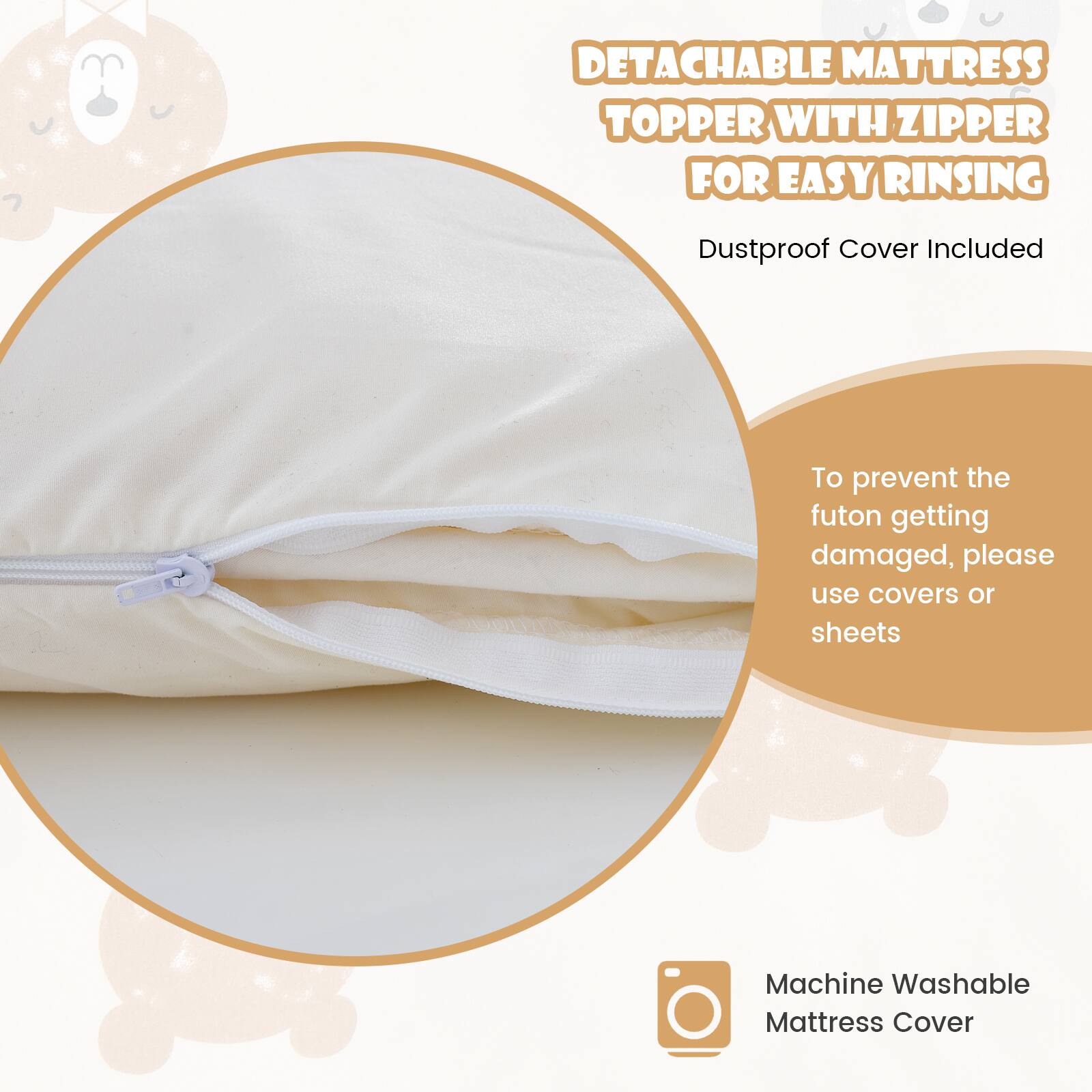 DETACHABLE MATTRESS TOPPER WITH ZIPPER FOR EASY RINSING  
Dustproof Cover Included  

To prevent the futon getting damaged, please use covers or sheets  

Machine Washable Mattress Cover