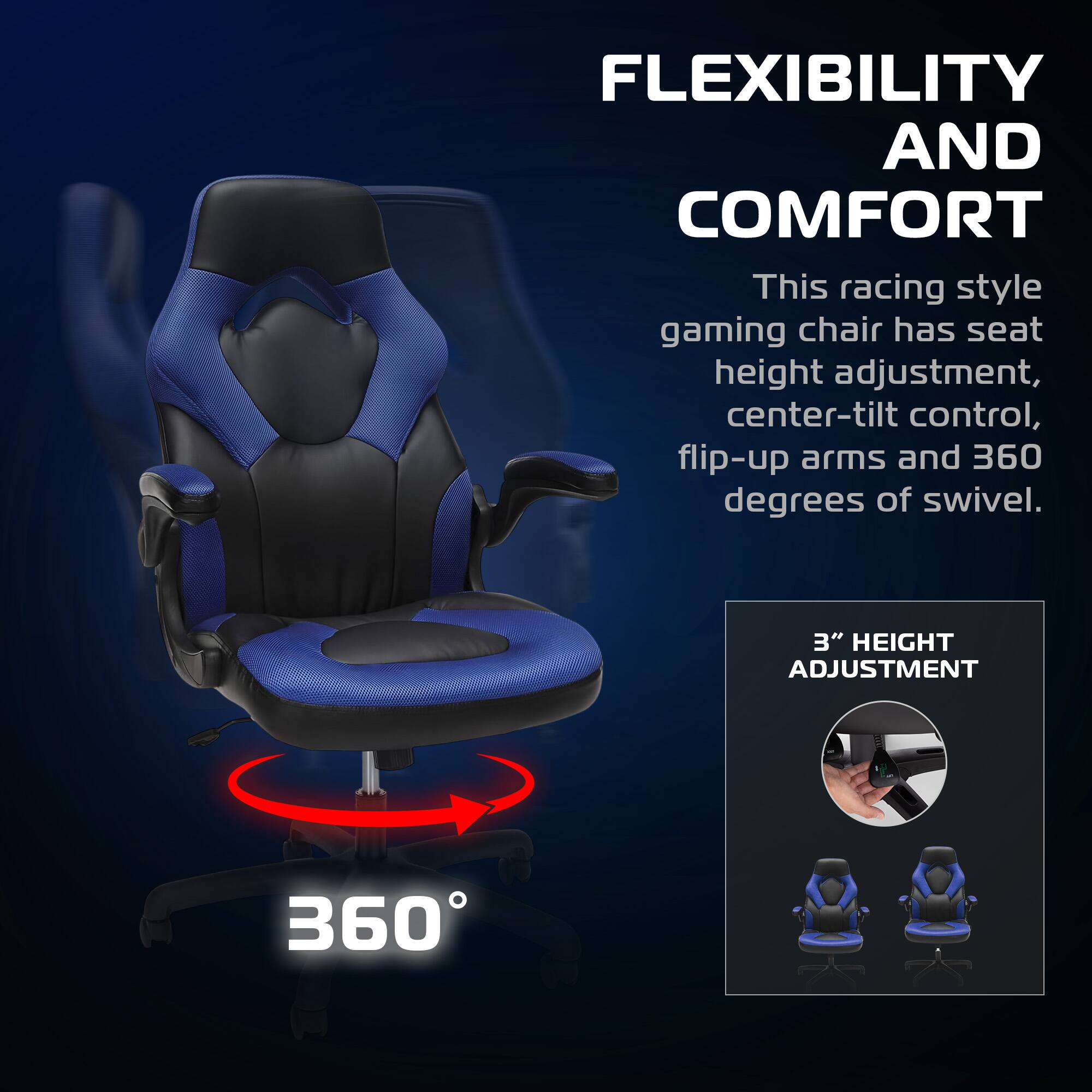 FLEXIBILITY AND COMFORT

This racing style gaming chair has seat height adjustment, center-tilt control, flip-up arms and 360 degrees of swivel.

3" HEIGHT ADJUSTMENT
