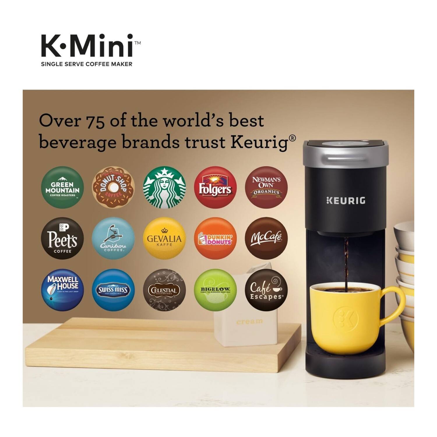 K-Mini™  
SINGLE SERVE COFFEE MAKER  

Over 75 of the world's best beverage brands trust Keurig®  

- GREEN MOUNTAIN COFFEE ROASTERS  
- DONUT SHOP COFFEE  
- Starbucks  
- Folgers  
- NEWMAN'S OWN ORGANICS  
- Peet's COFFEE  
- Caribou COFFEE  
- GEVALIA KAFFE  
- DUNKIN' McCafe  
- DONUTS  
- MAXWELL HOUSE  
- SWISS MISS  
- CELESTIAL  
- BIGELOW  
- Cafe Escapes  
- cream