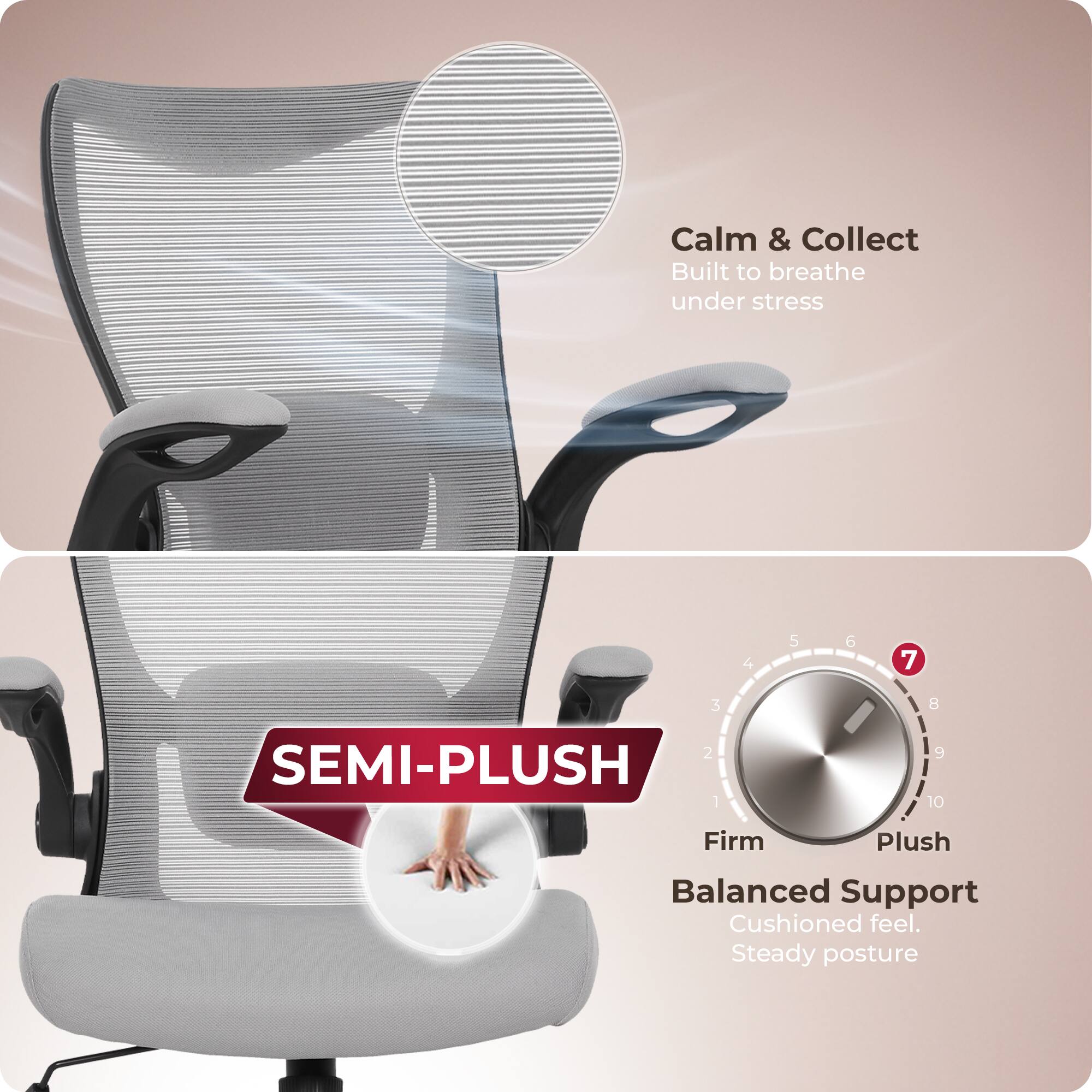Calm & Collect  
Built to breathe under stress  

SEMI-PLUSH  

Firm Plush  
Balanced Support  
Cushioned feel.  
Steady posture