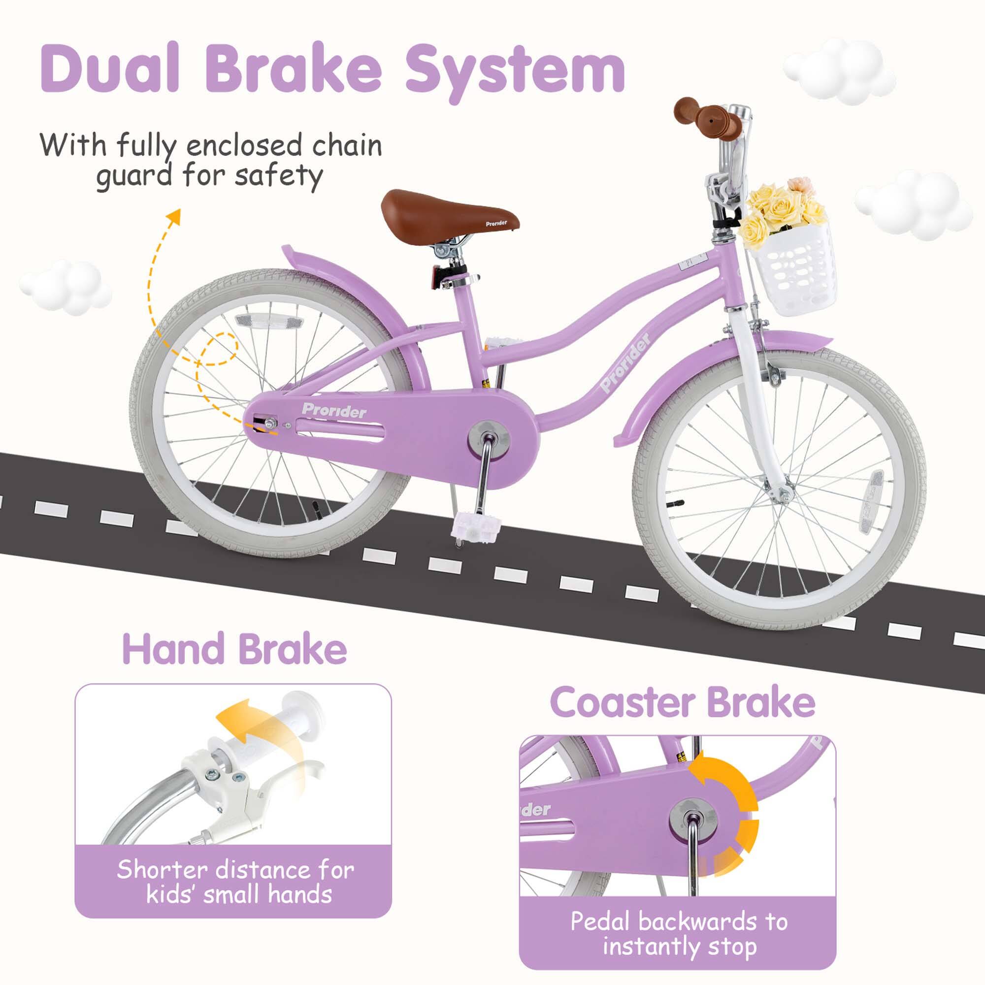 Dual Brake System  
With fully enclosed chain guard for safety  

Hand Brake  
Shorter distance for kids' small hands  

Coaster Brake  
Pedal backwards to instantly stop