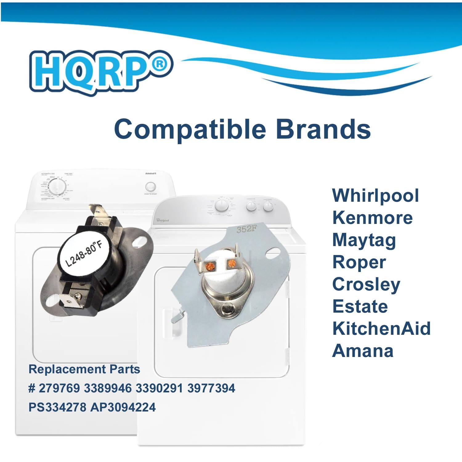 HQRP Compatible Brands  
Replacement Parts  
# 279769 3389946 3390291 3977394 PS334278 AP3094224  

Whirlpool  
Kenmore  
Maytag  
Roper  
Crosley  
Estate  
KitchenAid  
Amana  

L248-80F