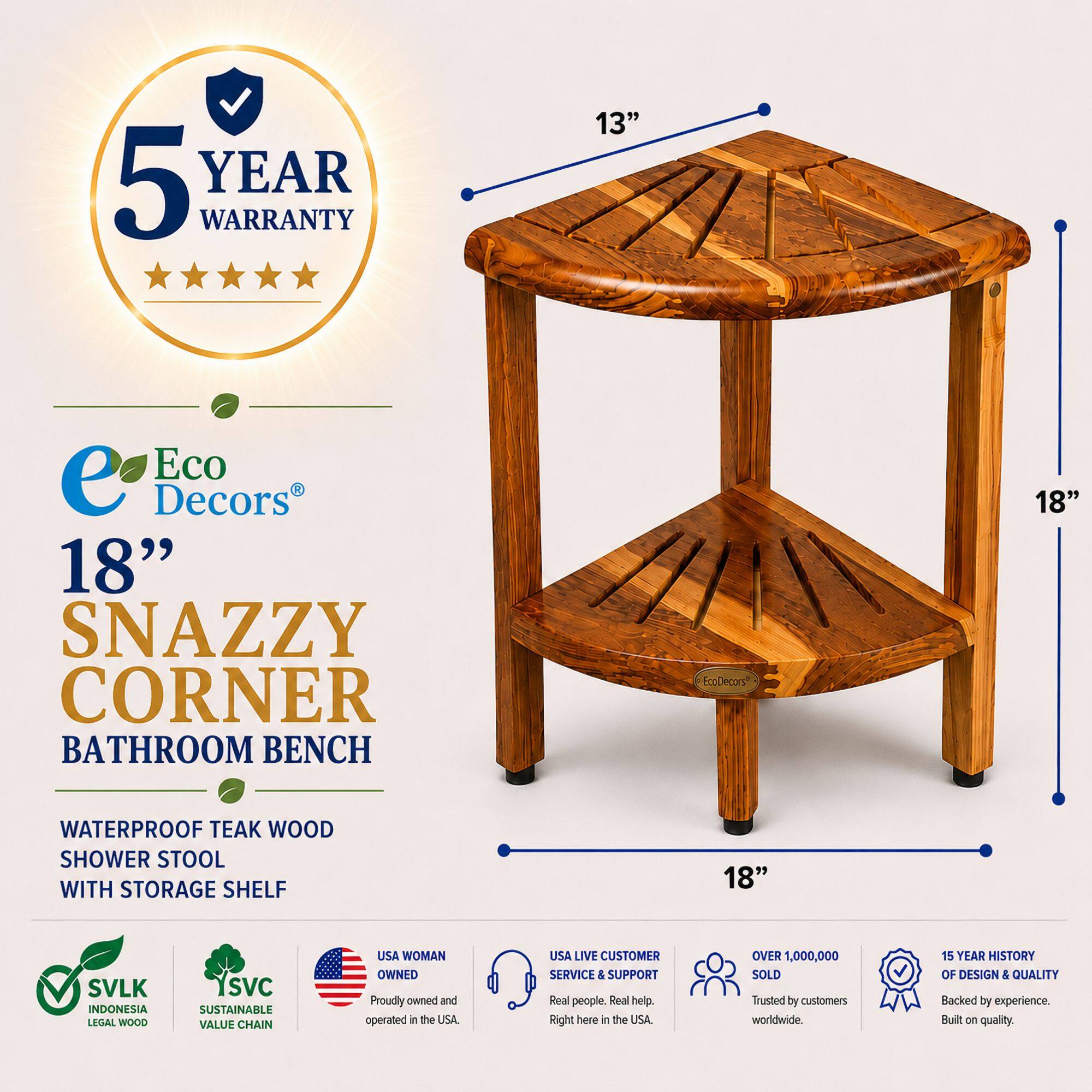 5 YEAR WARRANTY

13" Eco Decors 18" SNAZZY CORNER BATHROOM BENCH

EcoDecors 18" WATERPROOF TEAK WOOD SHOWER STOOL WITH STORAGE SHELF

18" SVLK INDONESIA LEGAL WOOD SVC SUSTAINABLE VALUE CHAIN

USA WOMAN OWNED

Proudly owned and operated in the USA.

USA LIVE CUSTOMER SERVICE & SUPPORT

Real people. Real help. Right here in the USA.

OVER 1,000,000 SOLD

Trusted by customers worldwide.

15 YEAR HISTORY OF DESIGN & QUALITY

Backed by experience. Built on quality