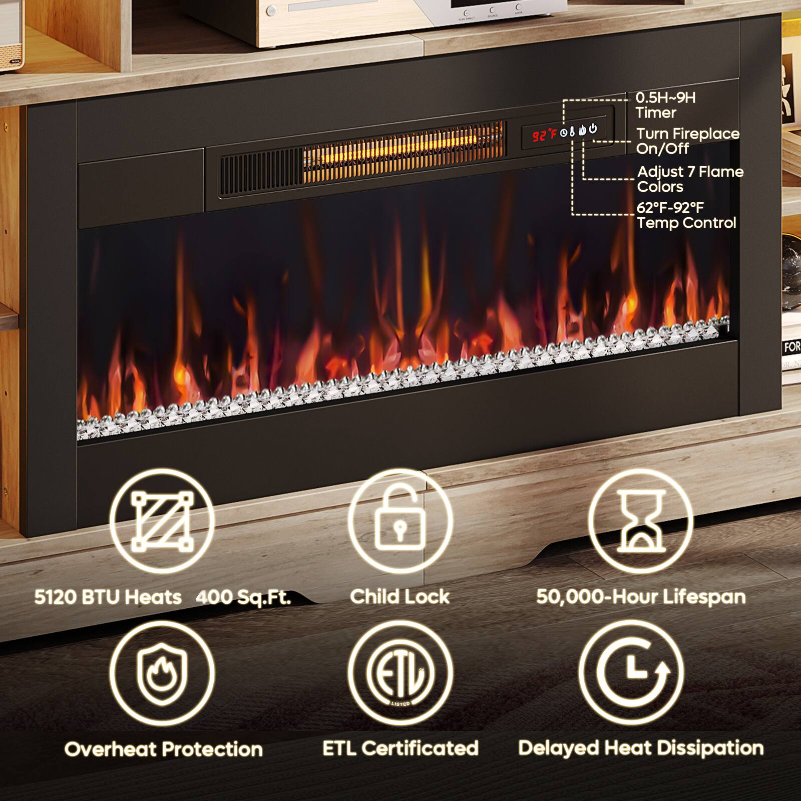 - 0.5H~9H Timer
- Turn Fireplace On/Off
- Adjust 7 Flame Colors
- 62°F-92°F Temp Control
- FOR 5120 BTU Heats 400 Sq.Ft.
- Child Lock
- 50,000-Hour Lifespan
- Overheat Protection
- ETL Certificated
- Delayed Heat Dissipation
