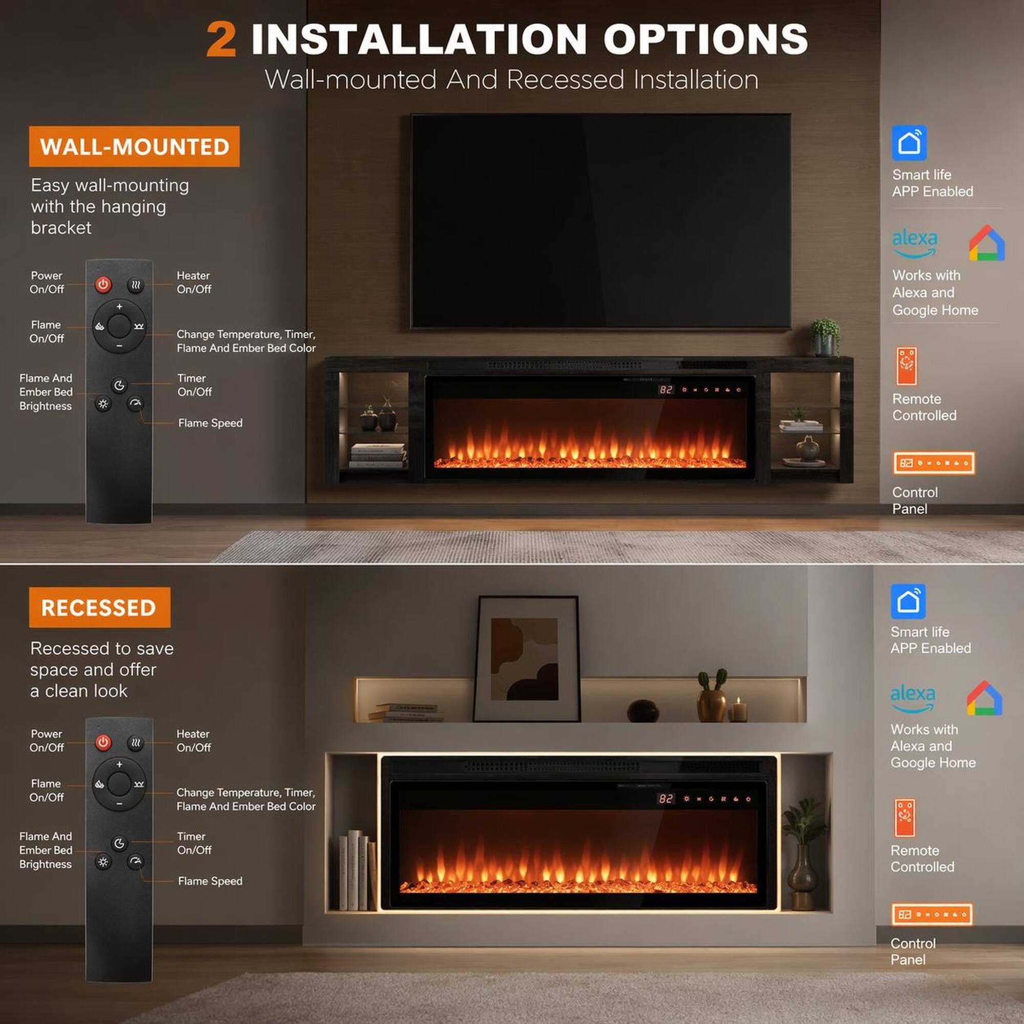 2 INSTALLATION OPTIONS Wall-mounted And Recessed Installation

WALL-MOUNTED
Easy wall-mounting with the hanging bracket

Smart life APP Enabled
alexa
Works with Alexa and Google Home
Remote Controlled
Control Panel

Power On/Off
Heater On/Off
Flame On/Off
Change Temperature, Timer, Flame And Ember Bed Color
Flame And Ember Bed Brightness
Timer On/Off
Flame Speed

RECESSED
Recessed to save space and offer a clean look

Smart life APP Enabled
alexa
Works with Alexa and Google Home
Remote Controlled
Control Panel

Power On/Off
Heater On/Off
Flame On/Off
Change Temperature, Timer, Flame And Ember Bed Color
Flame And Ember Bed Brightness
Timer On/Off
Flame Speed