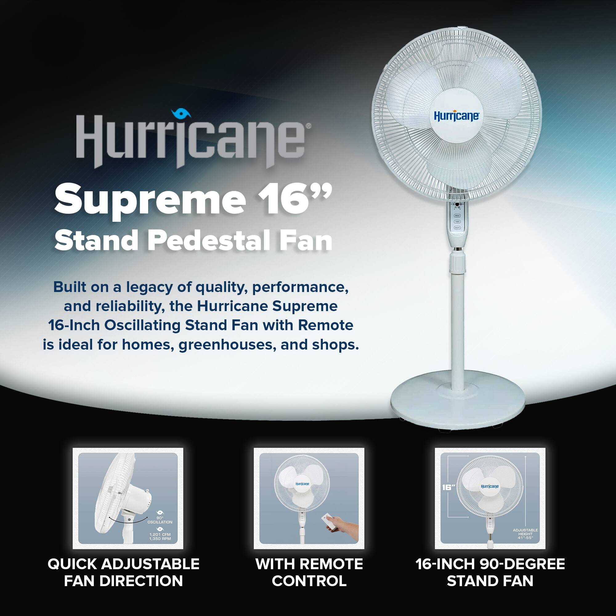 Hurricane Supreme 16" Stand Pedestal Fan

Built on a legacy of quality, performance, and reliability, the Hurricane Supreme 16-Inch Oscillating Stand Fan with Remote is ideal for homes, greenhouses, and shops.

- QUICK ADJUSTABLE FAN DIRECTION
- WITH REMOTE CONTROL
- 16-INCH 90-DEGREE STAND FAN