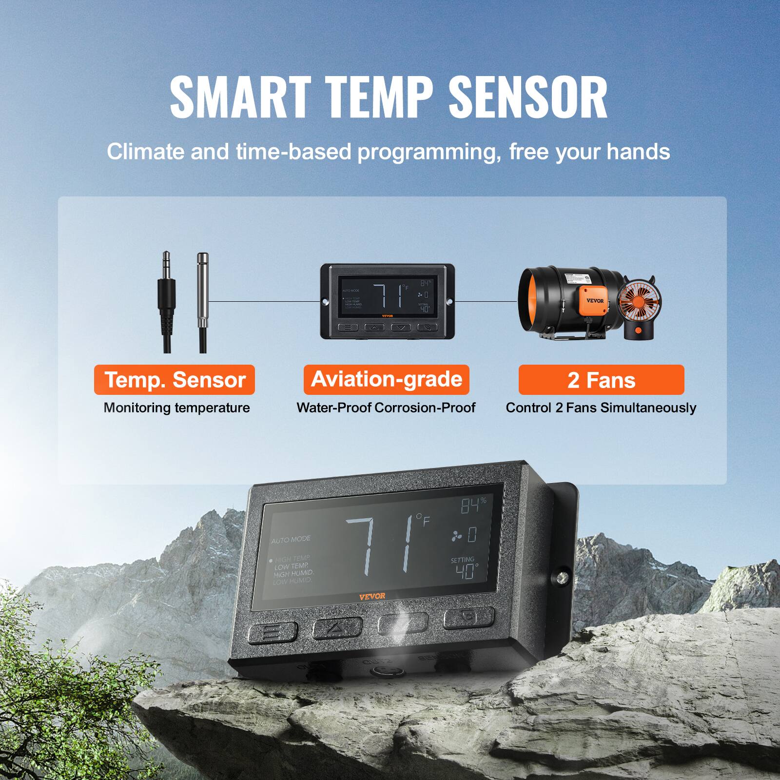 SMART TEMP SENSOR  
Climate and time-based programming, free your hands  

Temp. Sensor  
Aviation-grade  
2 Fans  

Monitoring temperature  
Water-Proof Corrosion-Proof  
Control 2 Fans Simultaneously  

84% AUTO MODE  
0 MGN LOW  
HUMIDITY  
7F  
SLTTING  
40 - o HUMIDITY  
VEVOR