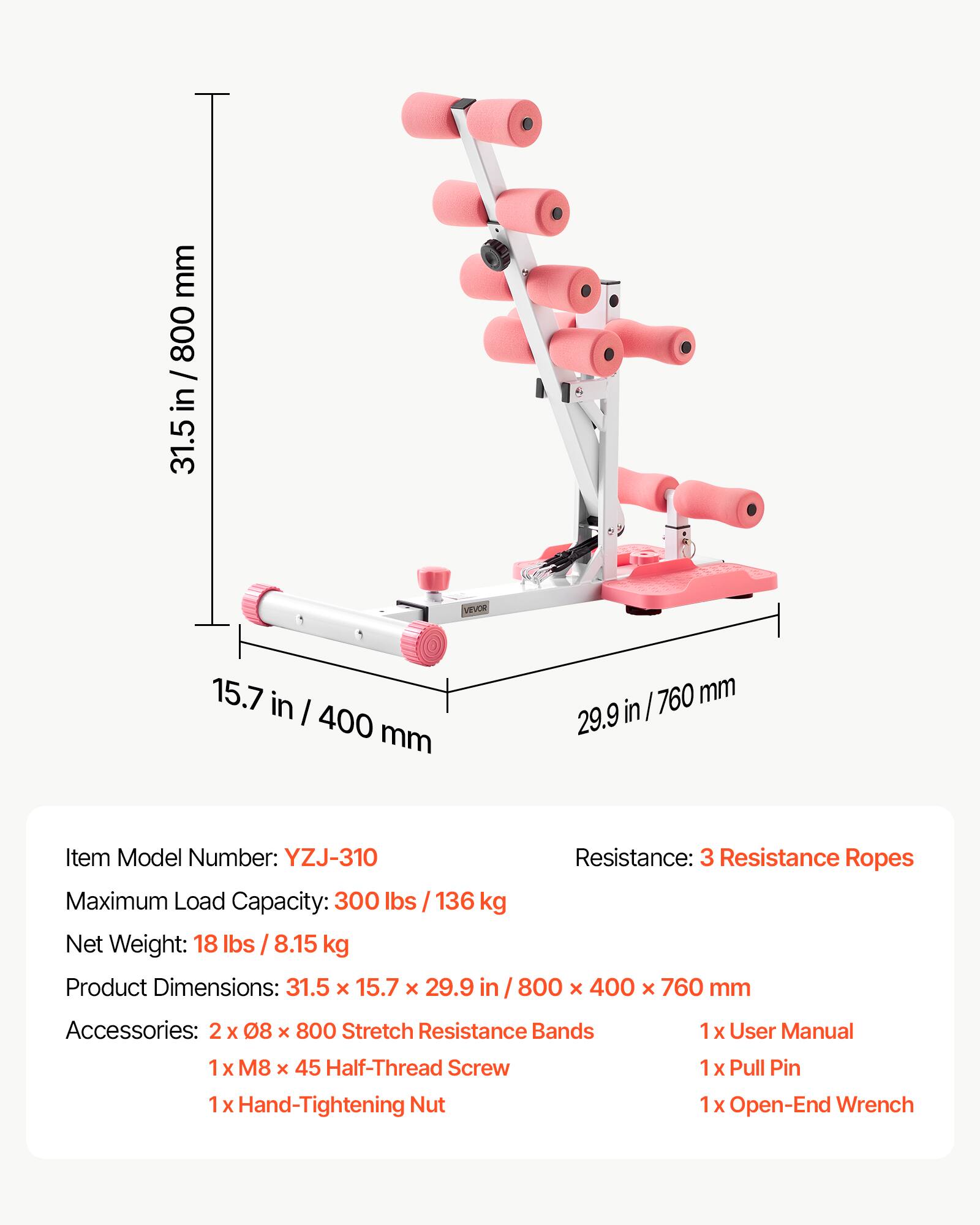 mm 800 / in 31.5 in / 800 31.5 VIOR 15.7 in I 400 mm 760 mm 29.9 in I Item Model Number: YZJ-310 Resistance: 3 Resistance Ropes Maximum Load Capacity: 300 lbs / 136 kg Net Weight: 18 lbs / 8.15 kg Product Dimensions: 31.5 x 15.7 x 29.9 in 800 x 400 x 760 mm Accessories: 2 x 08 x 800 Stretch Resistance Bands 1 x User Manual 1 x M8 x 45 Half-Thread Screw 1 x Hand-Tightening Nut 1 x Pull Pin 1 x Open-End Wrench