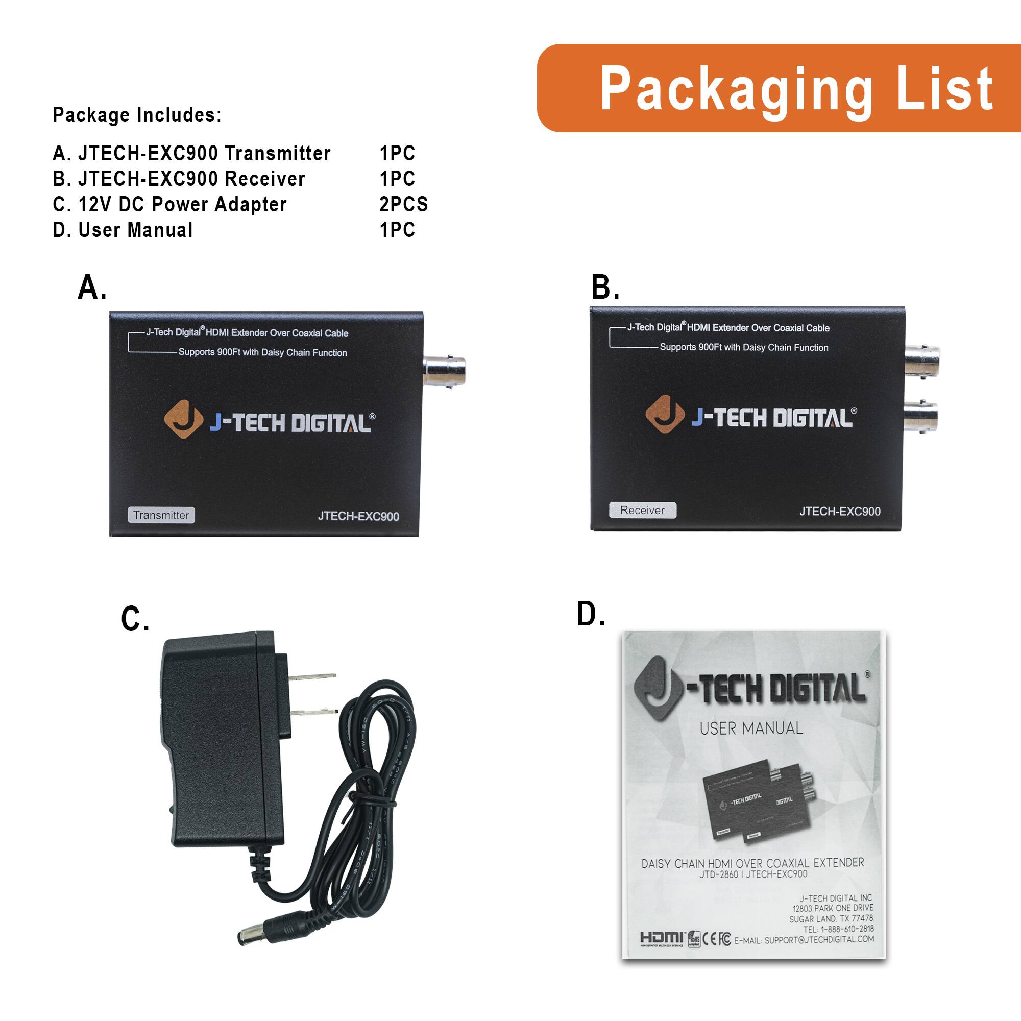 Package Includes:  
A. JTECH-EXC900 Transmitter  
B. JTECH-EXC900 Receiver  
C. 12V DC Power Adapter  
D. User Manual  

1PC  
1PC  
2PCS  
1PC  

Packaging List  

A.  
J-Tech Digital HDMI Extender Over Coaxial Cable  
Supports 900FT with Daisy Chain Function  
J-TECH DIGITAL  
Transmitter  
JTECH-EXC900  

B.  
J-Tech Digital HDMI Extender Over Coaxial Cable  
Supports 900FT with Daisy Chain Function  
J-TECH DIGITAL  
Receiver  
JTECH-EXC900  

C.  
12V DC Power Adapter  

D.  
-TECH DIGITAL  
USER MANUAL  
DAISY CHAIN HDMI OVER COAXIAL EXTENDER  
JTO-2860  
JTECH-EXC900  
J-TECH DIGITAL INC  
1 RIS PARK ONE DRIVE  
SUGAR LAND, TX 77478  
TEL 1-888-470-298  
E-