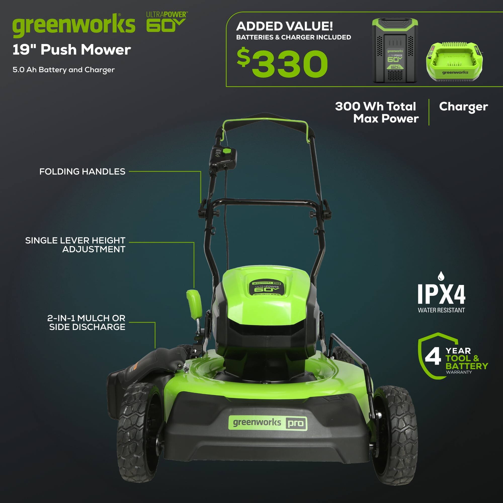 **ULTRAPOWER greenworks 60V 19" Push Mower**

- **5.0 Ah Battery and Charger**

**ADDED VALUE!**
- **BATTERIES & CHARGER INCLUDED**
- **$330**

**Features:**
- **FOLDING HANDLES**
- **SINGLE LEVER HEIGHT ADJUSTMENT**
- **2-IN-1 MULCH OR SIDE DISCHARGE**
- **300 Wh Total Max Power**
- **IPX4 WATER RESISTANT**
- **4 YEAR TOOL & BATTERY WARRANTY**

**Charger Included**