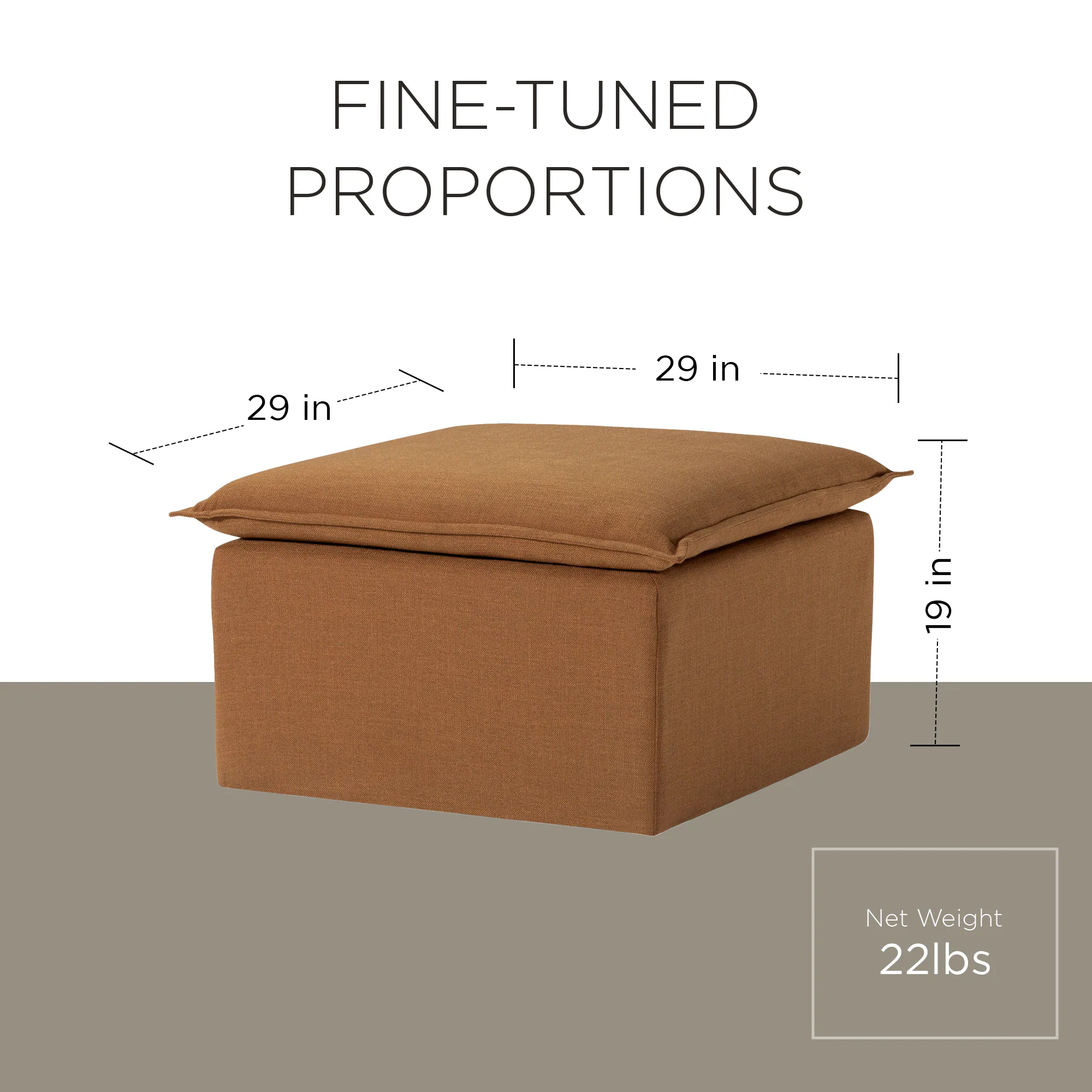 FINE-TUNED PROPORTIONS  
29 in x 29 in x 19 in  
Net Weight: 22 lbs