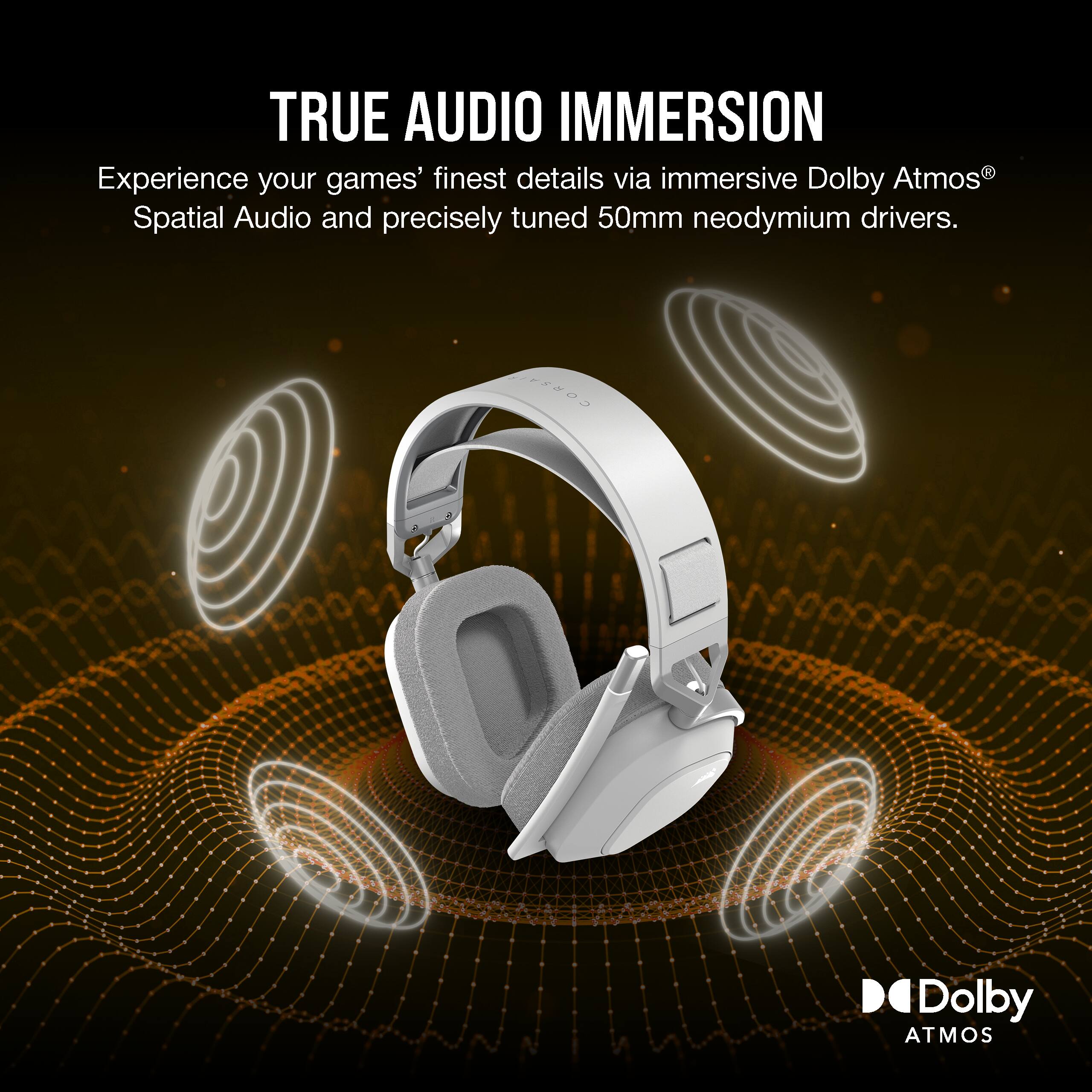 TRUE AUDIO IMMERSION  
Experience your games' finest details via immersive Dolby Atmos® Spatial Audio and precisely tuned 50mm neodymium drivers.