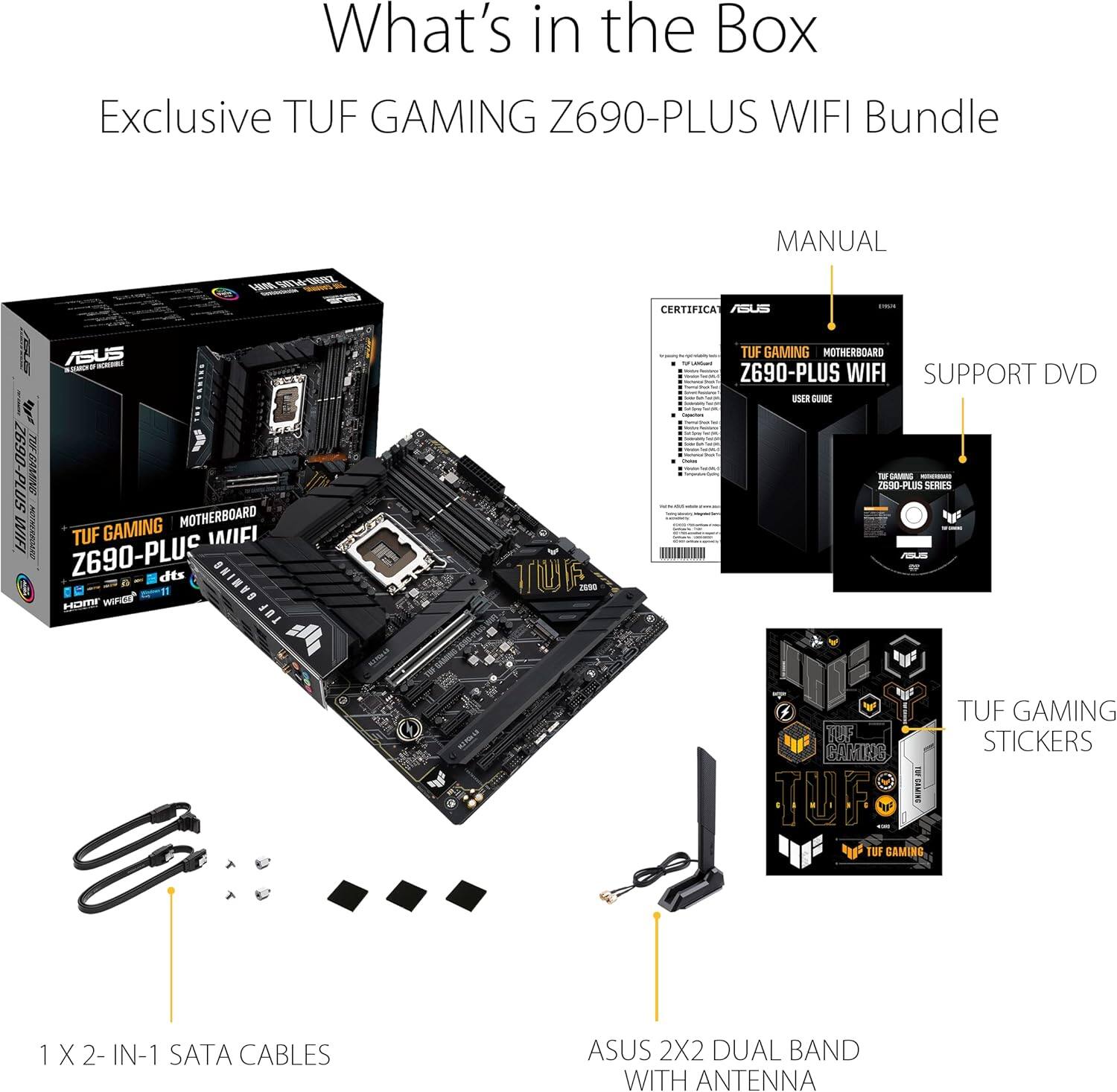 What's in the Box  
Exclusive TUF GAMING Z690-PLUS WIFI Bundle  

- MANUAL  
- SUPPORT DVD  
- TUF GAMING STICKERS  
- 1 X 2-IN-1 SATA CABLES  
- ASUS 2X2 DUAL BAND WITH ANTENNA