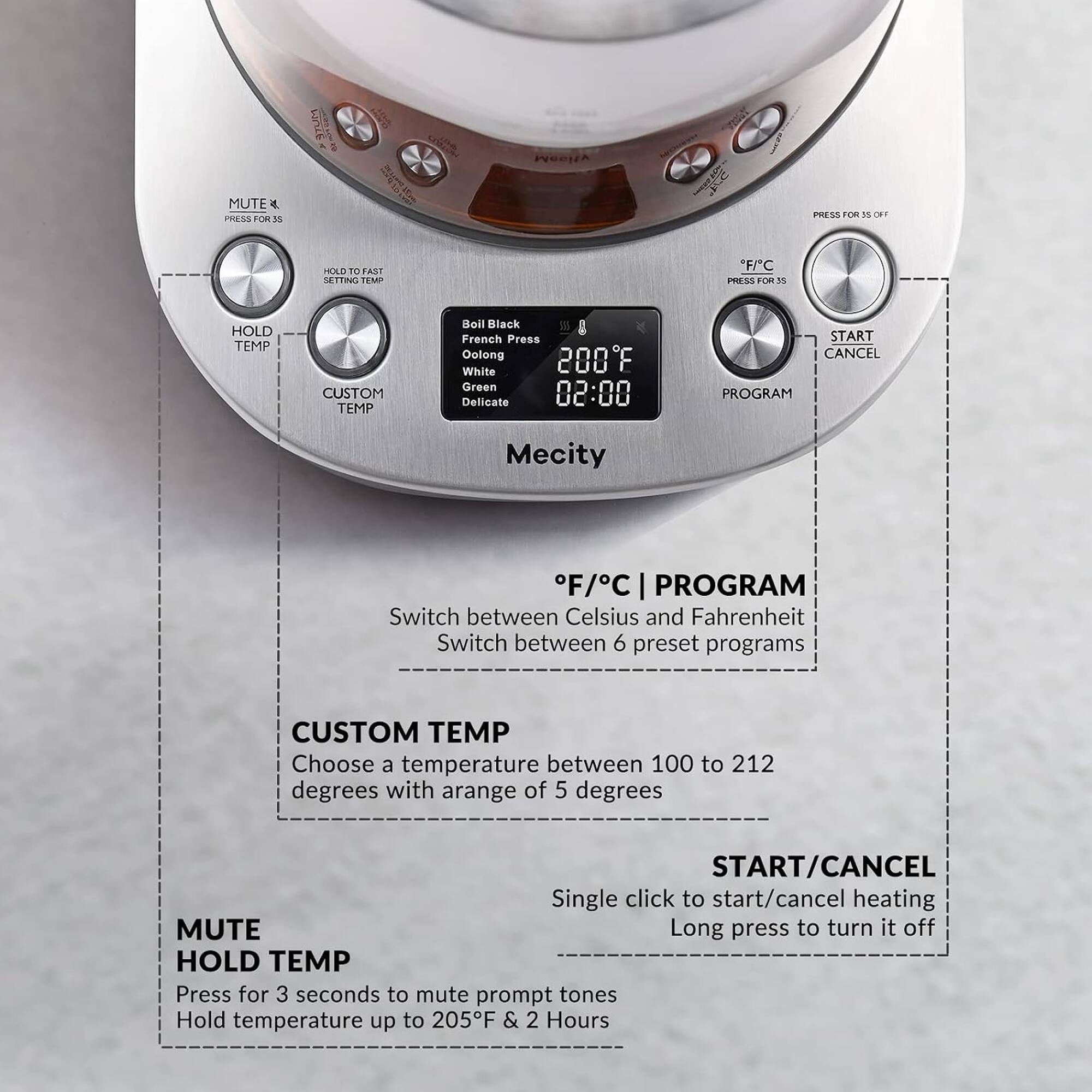 MUTE  
PRESS FOR 3S

HOLD TO FAST SETTING TEMP

F/C  
PRESS FOR 3S

HOLD TEMP

CUSTOM TEMP

Boil Black French Press Oolong 200F White Green Delicate 02:00

START CANCEL PROGRAM

Mecity

F/C PROGRAM  
Switch between Celsius and Fahrenheit  
Switch between 6 preset programs

CUSTOM TEMP  
Choose a temperature between 100 to 212 degrees with a range of 5 degrees

START/CANCEL  
Single click to start/cancel heating  
Long press to turn it off

MUTE  
HOLD TEMP  
Press for 3 seconds to mute prompt tones  
Hold temperature up to 205F & 2 Hours