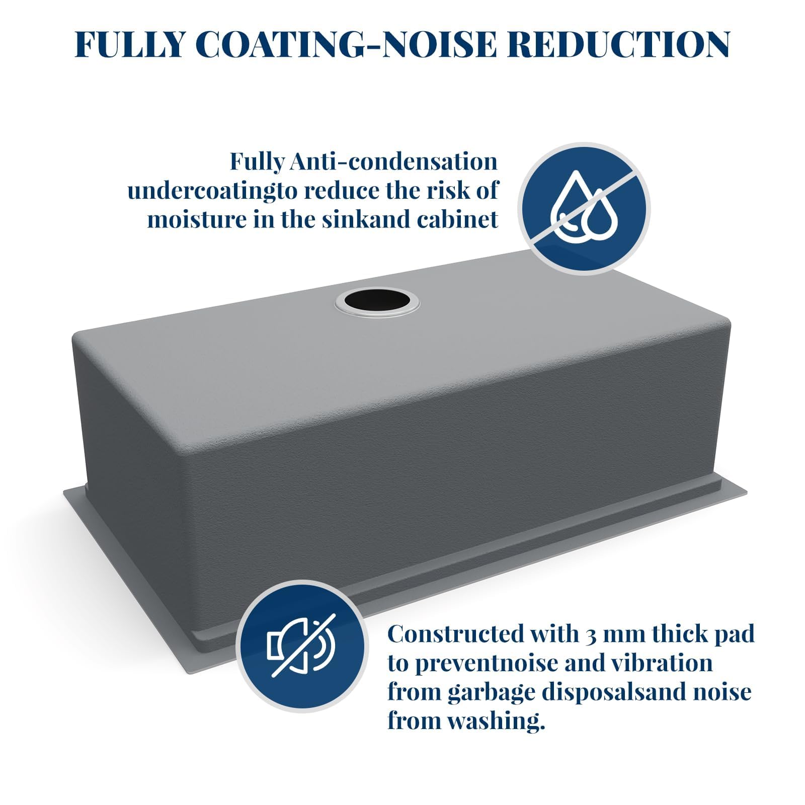 FULLY COATING-NOISE REDUCTION

Fully Anti-condensation undercoating to reduce the risk of moisture in the sink and cabinet

Constructed with 3 mm thick pad to prevent noise and vibration from garbage disposals and noise from washing.