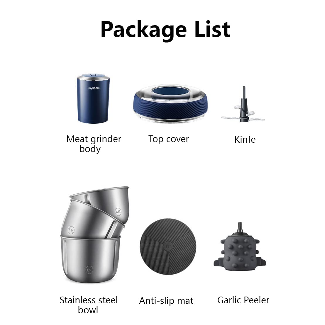 Package List

- Joydeem
- Meat grinder body
- Top cover
- Knife
- 0.9L
- 1.5%
- Stainless steel bowl
- Anti-slip mat
- Garlic Peeler