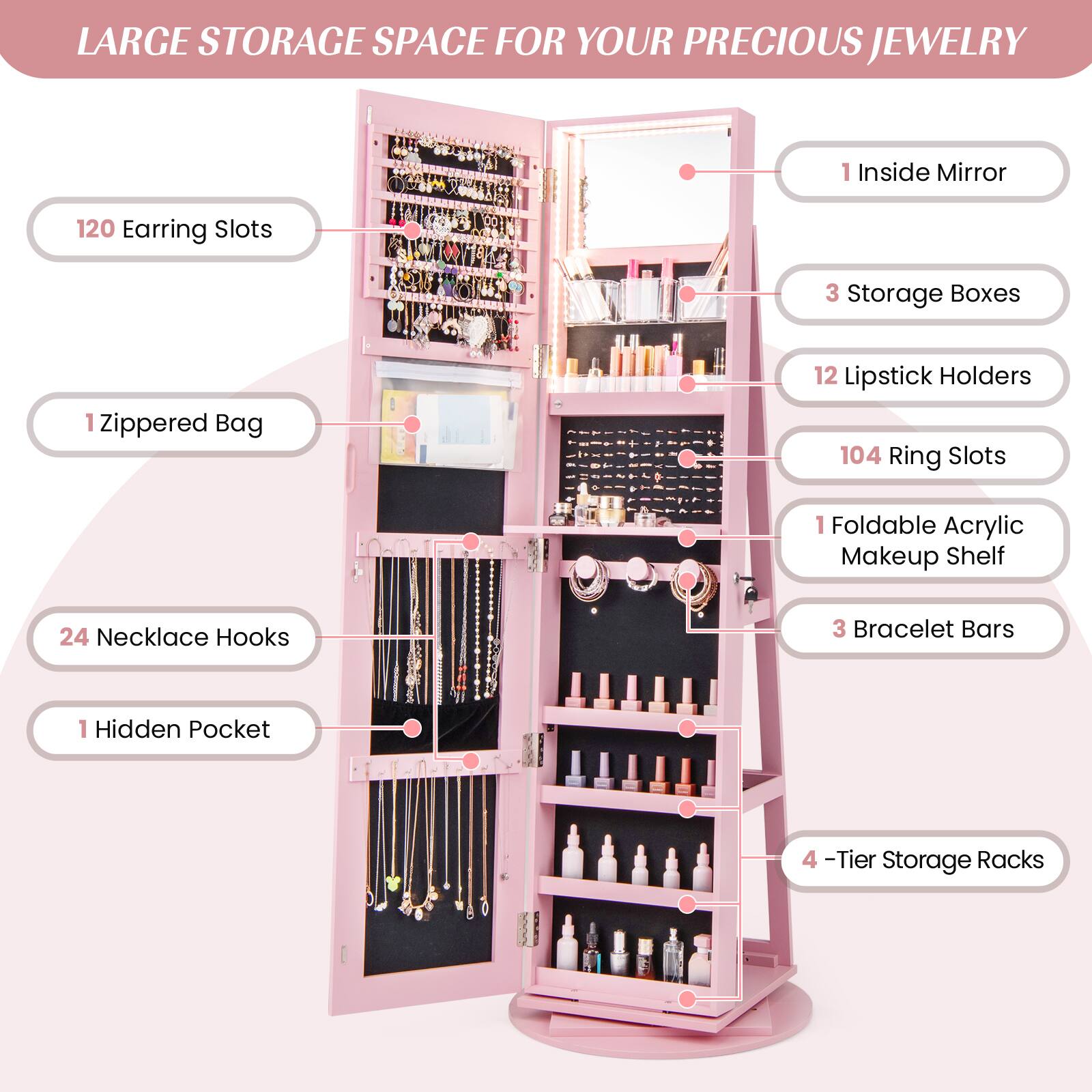 LARGE STORAGE SPACE FOR YOUR PRECIOUS JEWELRY

- 120 Earring Slots
- 1 Zippered Bag
- 24 Necklace Hooks
- 1 Hidden Pocket
- 1 Inside Mirror
- 3 Storage Boxes
- 12 Lipstick Holders
- 104 Ring Slots
- 1 Foldable Acrylic Makeup Shelf
- 3 Bracelet Bars
- 4-Tier Storage Racks