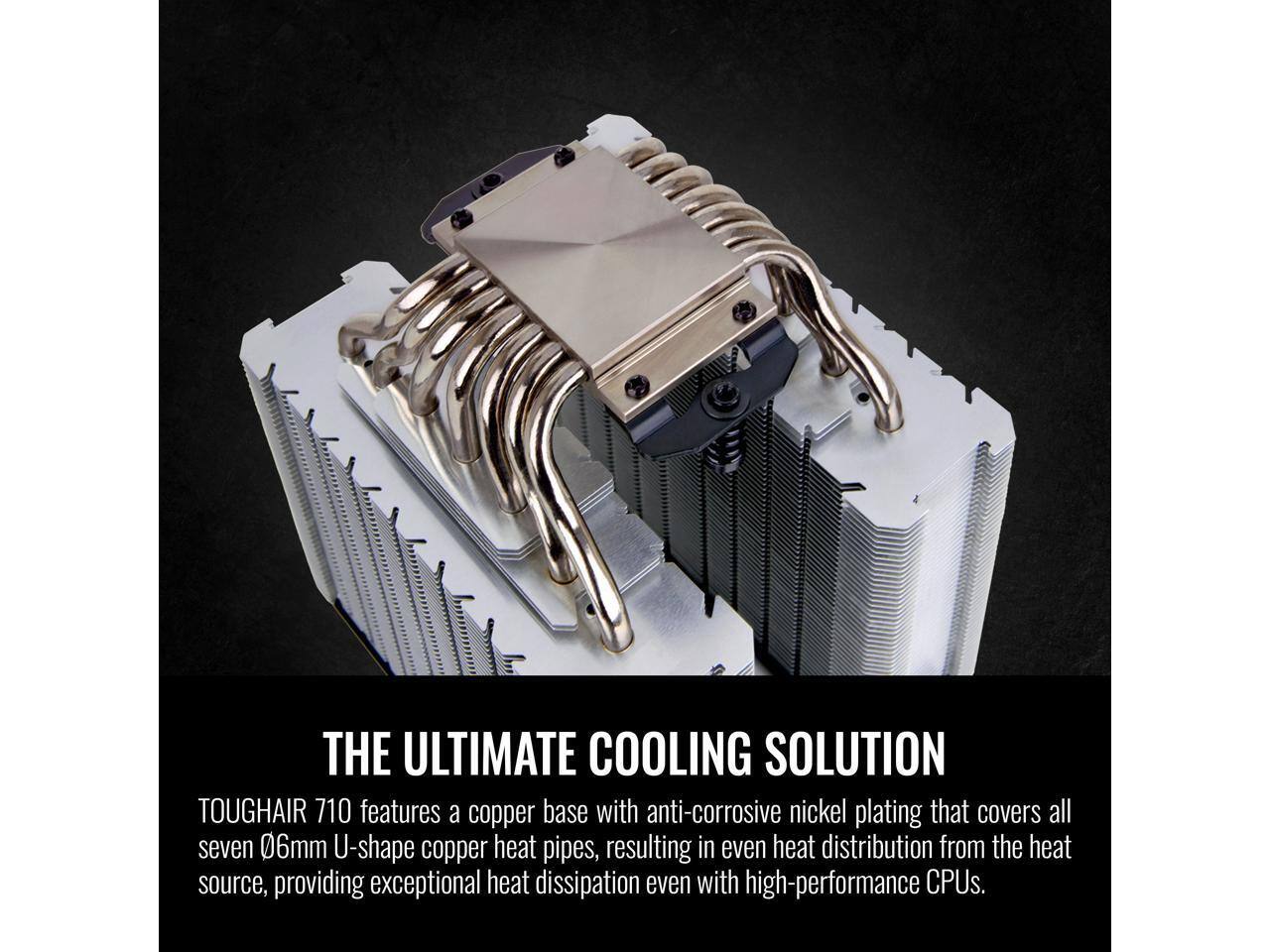 THE ULTIMATE COOLING SOLUTION

TOUGHHAIR 710 features a copper base with anti-corrosive nickel plating that covers all seven 06mm U-shape copper heat pipes, resulting in even heat distribution from the heat source, providing exceptional heat dissipation even with high-performance CPUs.