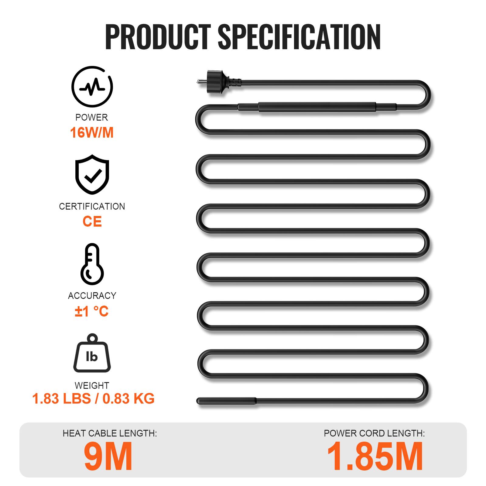 PRODUCT SPECIFICATION

- POWER: 16W/M
- CERTIFICATION: CE
- ACCURACY: ±1 °C
- WEIGHT: 1.83 LBS / 0.83 KG
- HEAT CABLE LENGTH: 9M
- POWER CORD LENGTH: 1.85M