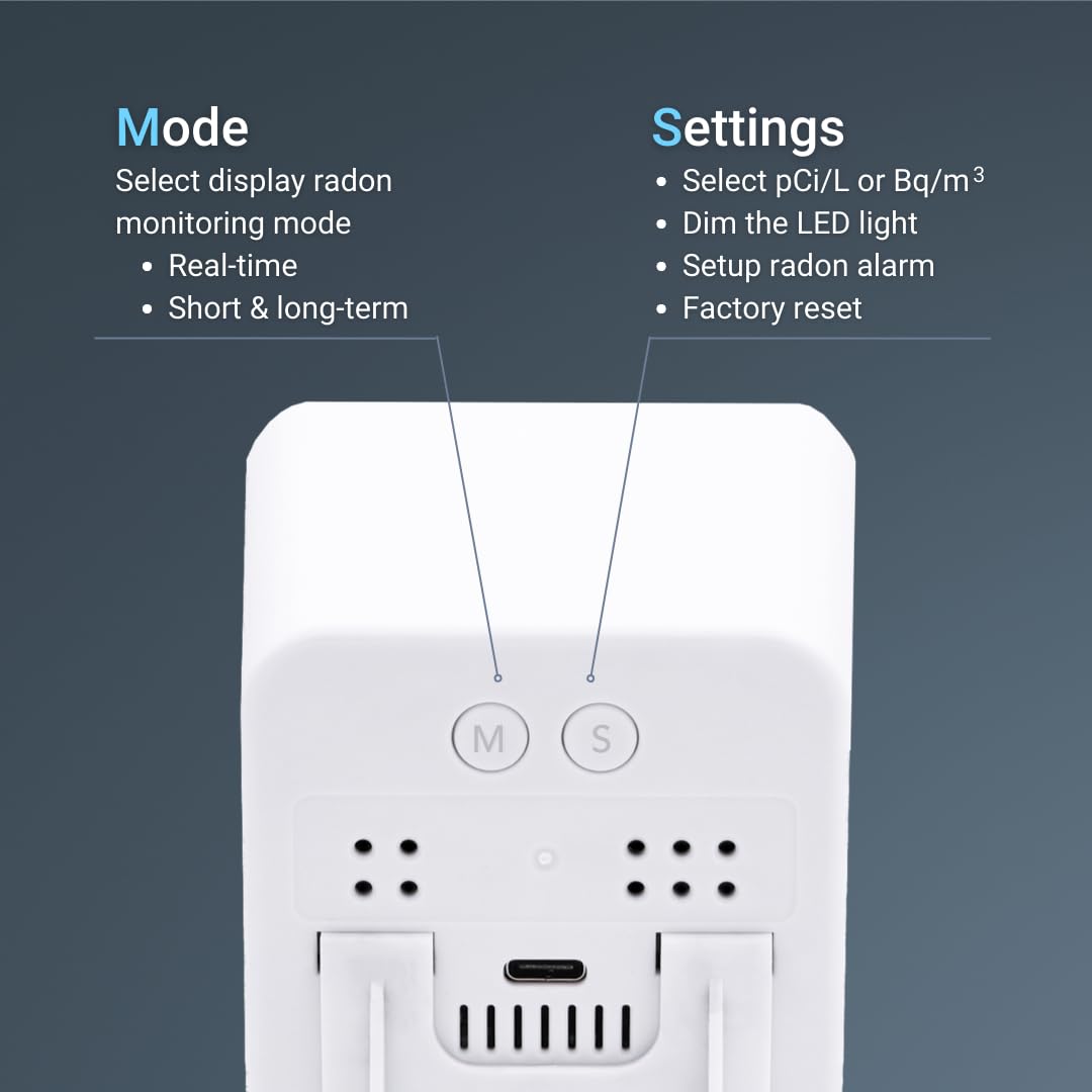 Mode: Select display radon monitoring mode, Real-time, Short & long-term
Settings: Select pCi/L or Bq/m³, Dim the LED light, Setup radon alarm, Factory reset
M S