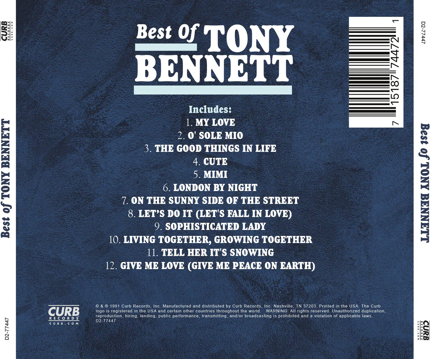 **Best of Tony Bennett**

Includes:
1. My Love
2. O' Sole Mio
3. The Good Things in Life
4. Cute
5. Mimi
6. London by Night
7. On the Sunny Side of the Street
8. Let's Do It (Let's Fall in Love)
9. Sophisticated Lady
10. Living Together, Growing Together
11. Tell Her It's Snowing
12. Give Me Love (Give Me Peace on Earth)

---

**Curb Records**

© & ™ 1991 Curb Records, Inc. Manufactured and distributed by Curb Records, Inc. Nashville, TN 37203. Printed in the USA. The Curb logo is registered in the USA and certain other countries throughout the world. WARNING: All rights reserved. Unauthorized duplication, reproduction, hiring, lending, public performance, transmitting and/or broadcasting is prohibited and a violation of applicable laws.

---

**Curb Records**
CURB.COM

---

**Barcode:**
7 151877 44772 1

**D2-77447**

**Curb Records**