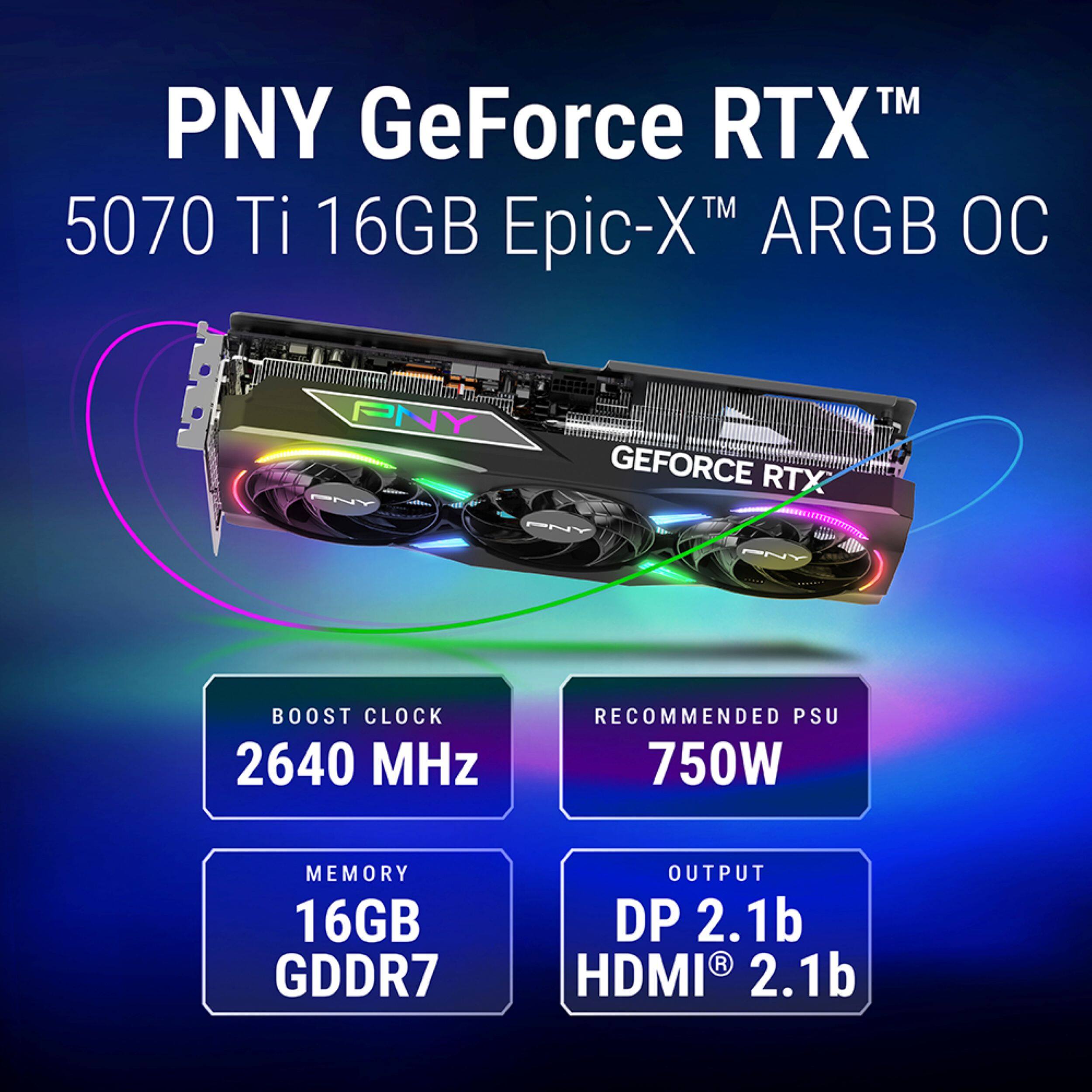 PNY GeForce RTX™ 5070 Ti 16GB Epic-X™ ARGB OC

- BOOST CLOCK: 2640 MHz
- RECOMMENDED PSU: 750W
- MEMORY: 16GB GDDR7
- OUTPUT: DP 2.1b, HDMI® 2.1b