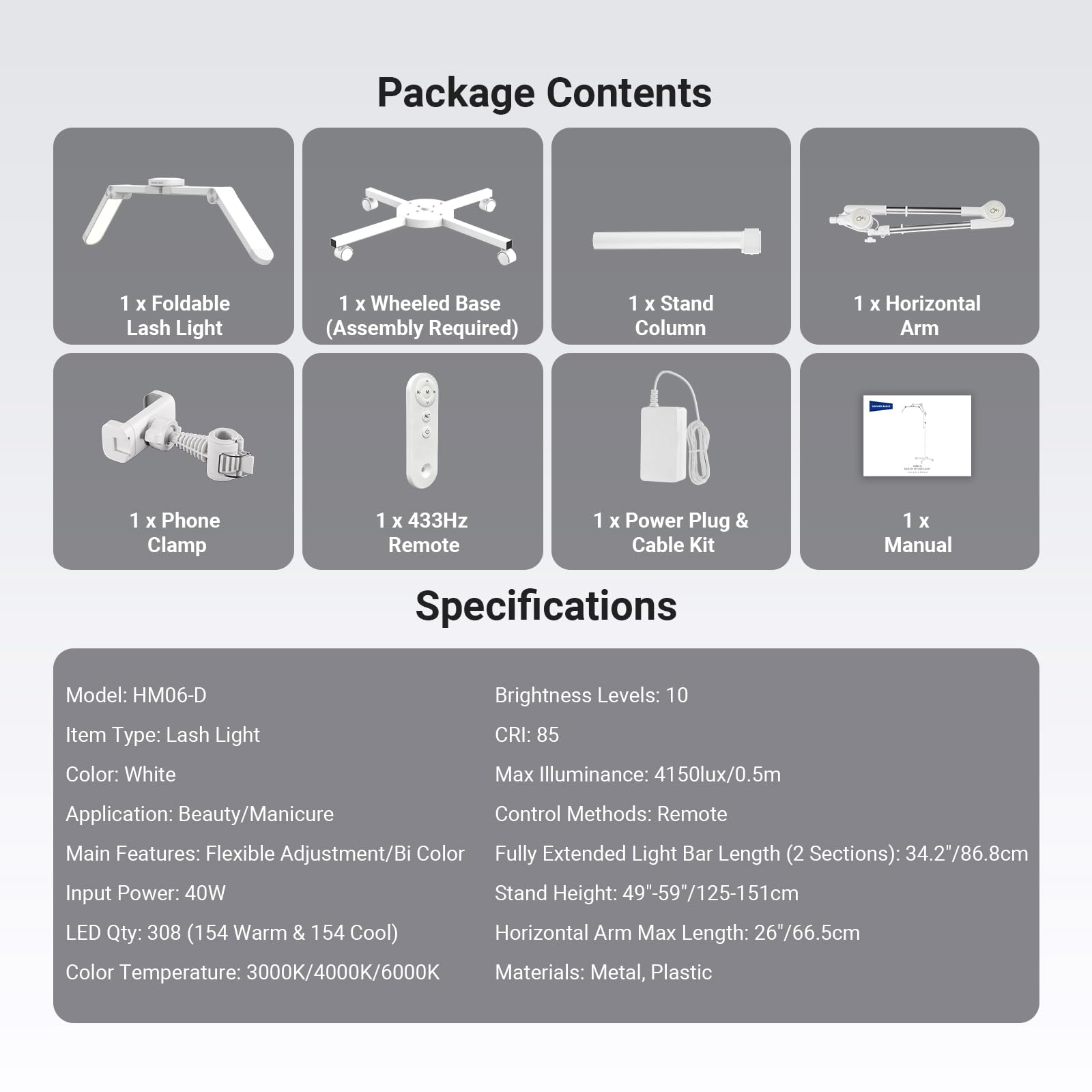 Package Contents  
1 x Foldable Lash Light  
1 x Wheeled Base (Assembly Required)  
1 x Stand Column  
1 x Horizontal Arm  
1 x Phone Clamp  
1 x 433Hz Remote  
1 x Power Plug & Cable Kit  
1 x Manual  

Specifications  
Model: HM06-D  
Item Type: Lash Light  
Color: White  
Brightness Levels: 10  
CRI: 85  
Max Illuminance: 4150lux/0.5m  
Application: Beauty/Manicure  
Control Methods: Remote  
Main Features: Flexible Adjustment/Bi Color  
Fully Extended Light Bar Length (2 Sections): 34.2"/86.8cm  
Input Power: 40W  
Stand Height: 49"-59"/125-151cm  
LED Qty: 308 (154 Warm & 154 Cool)  
Horizontal Arm Max Length: 26/66.5cm  
Color Temperature: 3000K/4000K/6000K  
Materials: Metal, Plastic