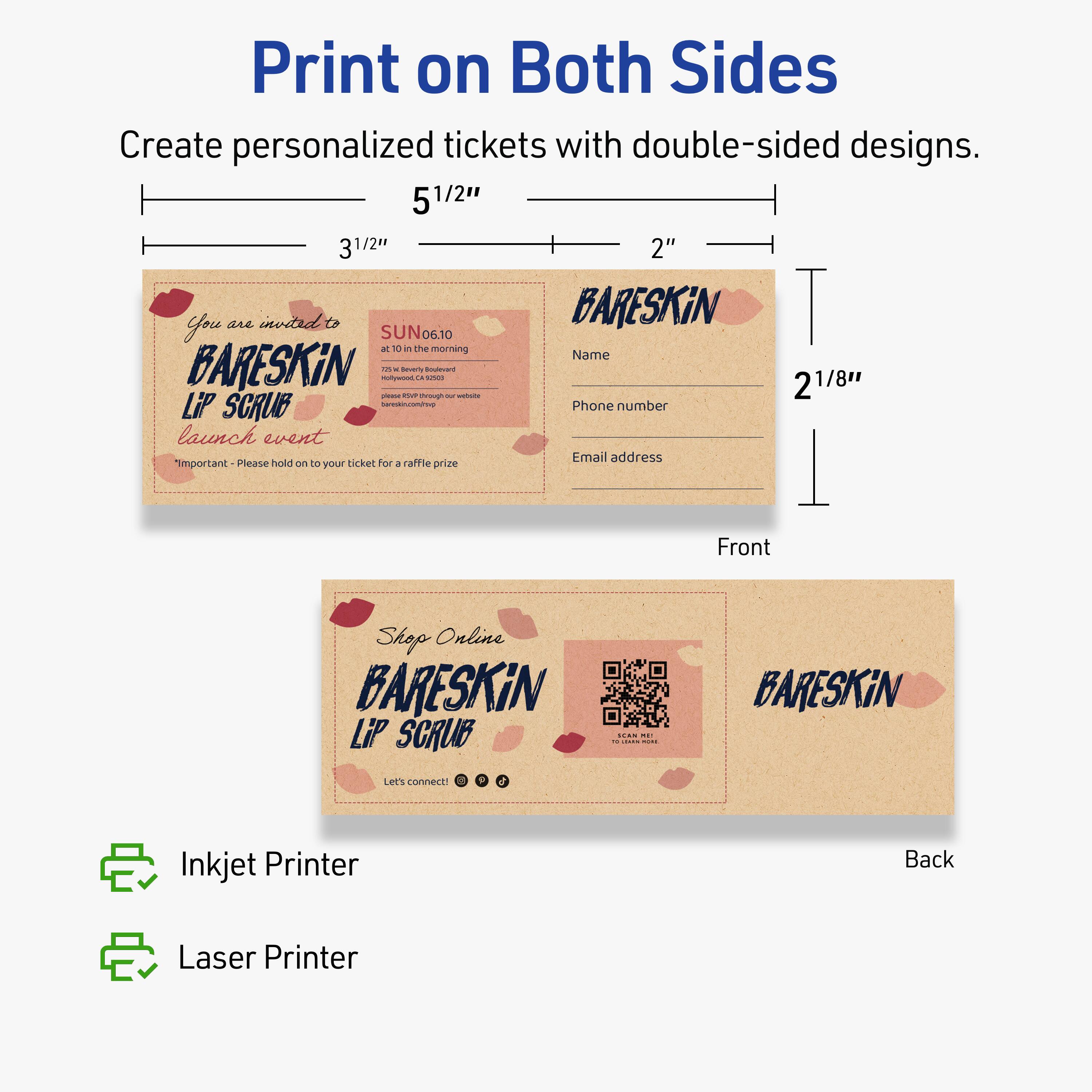 Print on Both Sides

Create personalized tickets with double-sided designs.

Front
- You are invited to
- BARESKIN
- LIP SCRUB
- launch event
- SUN 06.10
- at 10 in the morning
- 752 5th Avenue
- Hollywood, CA 90028
- Please hold on to your ticket for a raffle prize

Back
- Shop Online
- BARESKIN
- LIP SCRUB
- Let's connect!
- [Social media icons]

Dimensions:
- 5 1/2" x 3 1/2"
- 2 1/8"

Name
Phone number
Email address

Inkjet Printer
Laser Printer