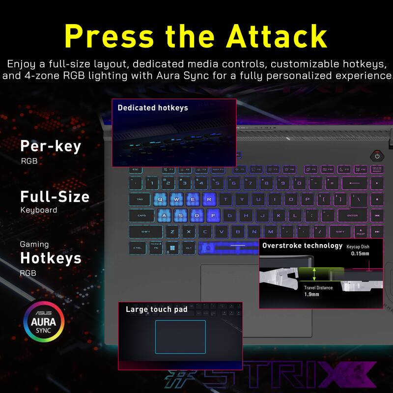 Press the Attack

Enjoy a full-size layout, dedicated media controls, customizable hotkeys, and 4-zone RGB lighting with Aura Sync for a fully personalized experience.

- Dedicated hotkeys
- Per-key RGB
- Full-Size Keyboard
- Gaming Hotkeys RGB
- Overstroke technology
- Keycap Dish 0.15mm
- Travel Distance 1.9mm
- AURA SYNC
- Large touch pad

#STRIX