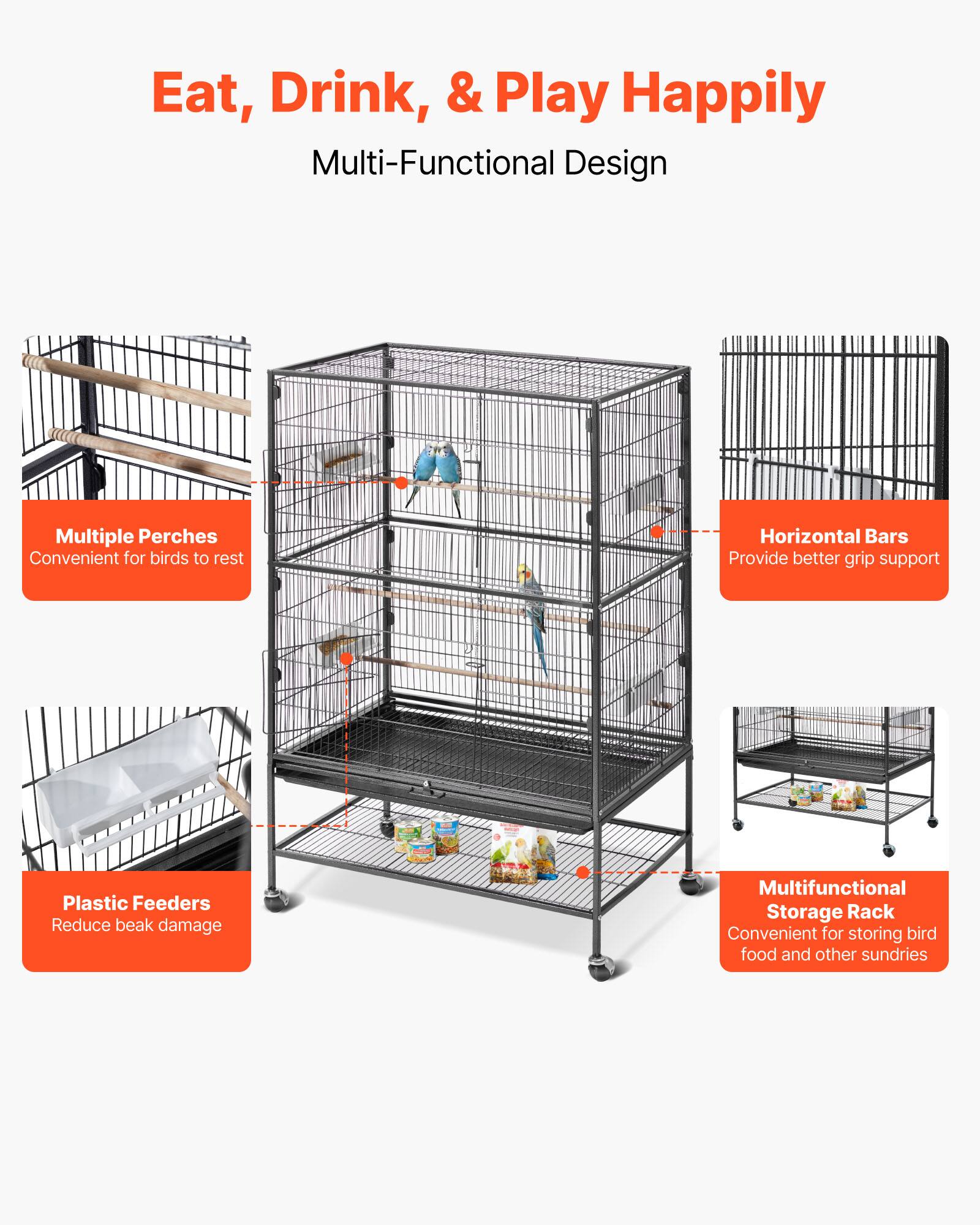 Eat, Drink, & Play Happily  
Multi-Functional Design  

- Multiple Perches  
  Convenient for birds to rest  

- Horizontal Bars  
  Provide better grip support  

- Plastic Feeders  
  Reduce beak damage  

- Multifunctional Storage Rack  
  Convenient for storing bird food and other sundries