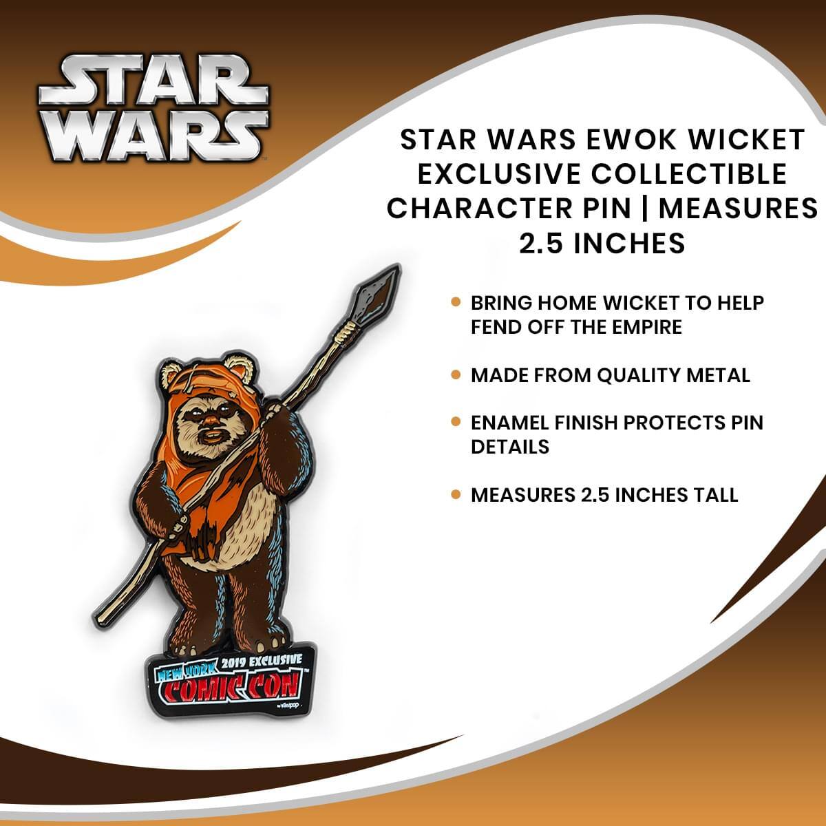 STAR WARS EWOK WICKET EXCLUSIVE COLLECTIBLE CHARACTER PIN | MEASURES 2.5 INCHES

- BRING HOME WICKET TO HELP FEND OFF THE EMPIRE
- MADE FROM QUALITY METAL
- ENAMEL FINISH PROTECTS PIN DETAILS
- MEASURES 2.5 INCHES TALL

2019 EXCLUSIVE NEW YORK COMIC CON