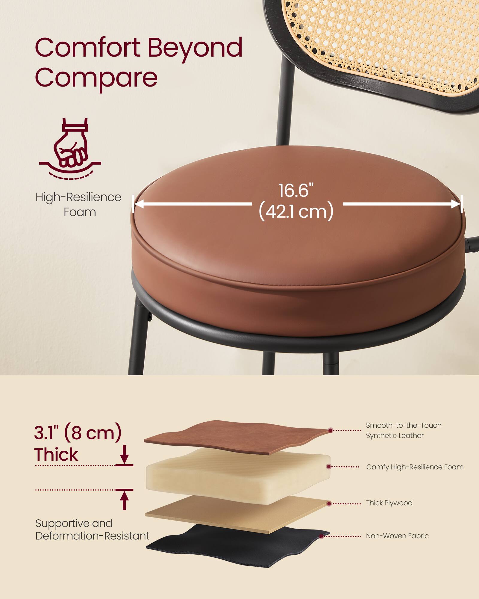 Comfort Beyond Compare

High-Resilience Foam  
16.6" (42.1 cm)  
3.1" (8 cm) Thick  

Smooth-to-the-Touch Synthetic Leather  
Comfy High-Resilience Foam  
Thick Plywood  
Supportive and Deformation-Resistant  
Non-Woven Fabric