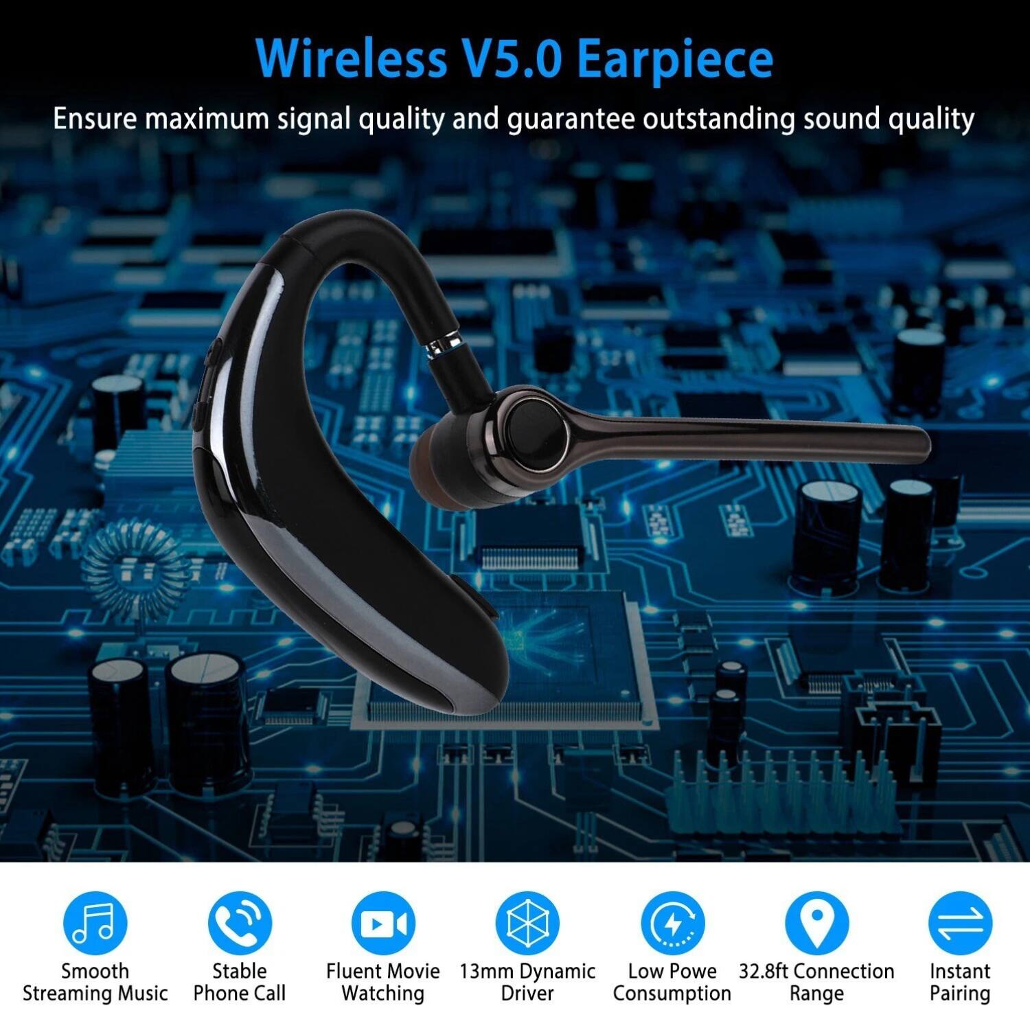 Wireless V5.0 Earpiece

Ensure maximum signal quality and guarantee outstanding sound quality

- Smooth Streaming Music
- Stable Phone Call
- Fluent Movie Watching
- 13mm Dynamic Driver
- Low Power Consumption
- 32.8ft Connection Range
- Instant Pairing