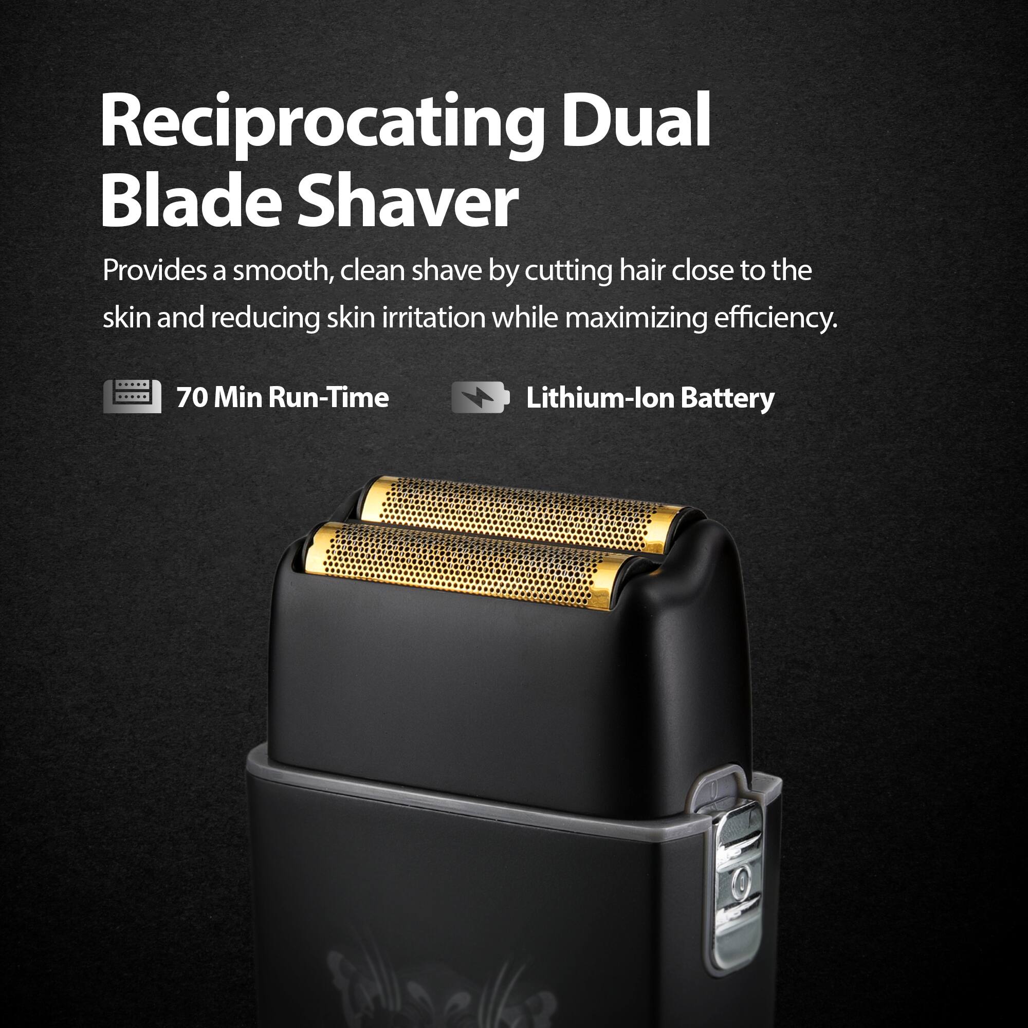 Reciprocating Dual Blade Shaver

Provides a smooth, clean shave by cutting hair close to the skin and reducing skin irritation while maximizing efficiency.

70 Min Run-Time

Lithium-lon Battery