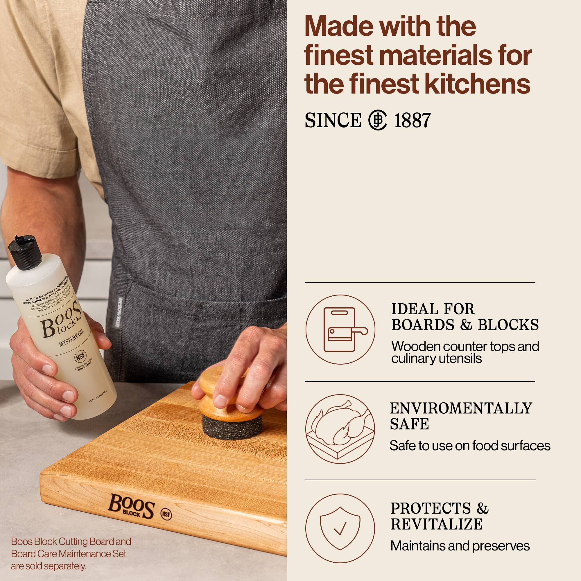 Made with the finest materials for the finest kitchens  
SINCE 1887  

Boos Block Mystery Oil  
NSF  

Boos Block Cutting Board and Board Care Maintenance Set are sold separately.  

IDEAL FOR BOARDS & BLOCKS  
Wooden counter tops and culinary utensils  

ENVIRONMENTALLY SAFE  
Safe to use on food surfaces  

PROTECTS & REVITALIZE  
Maintains and preserves