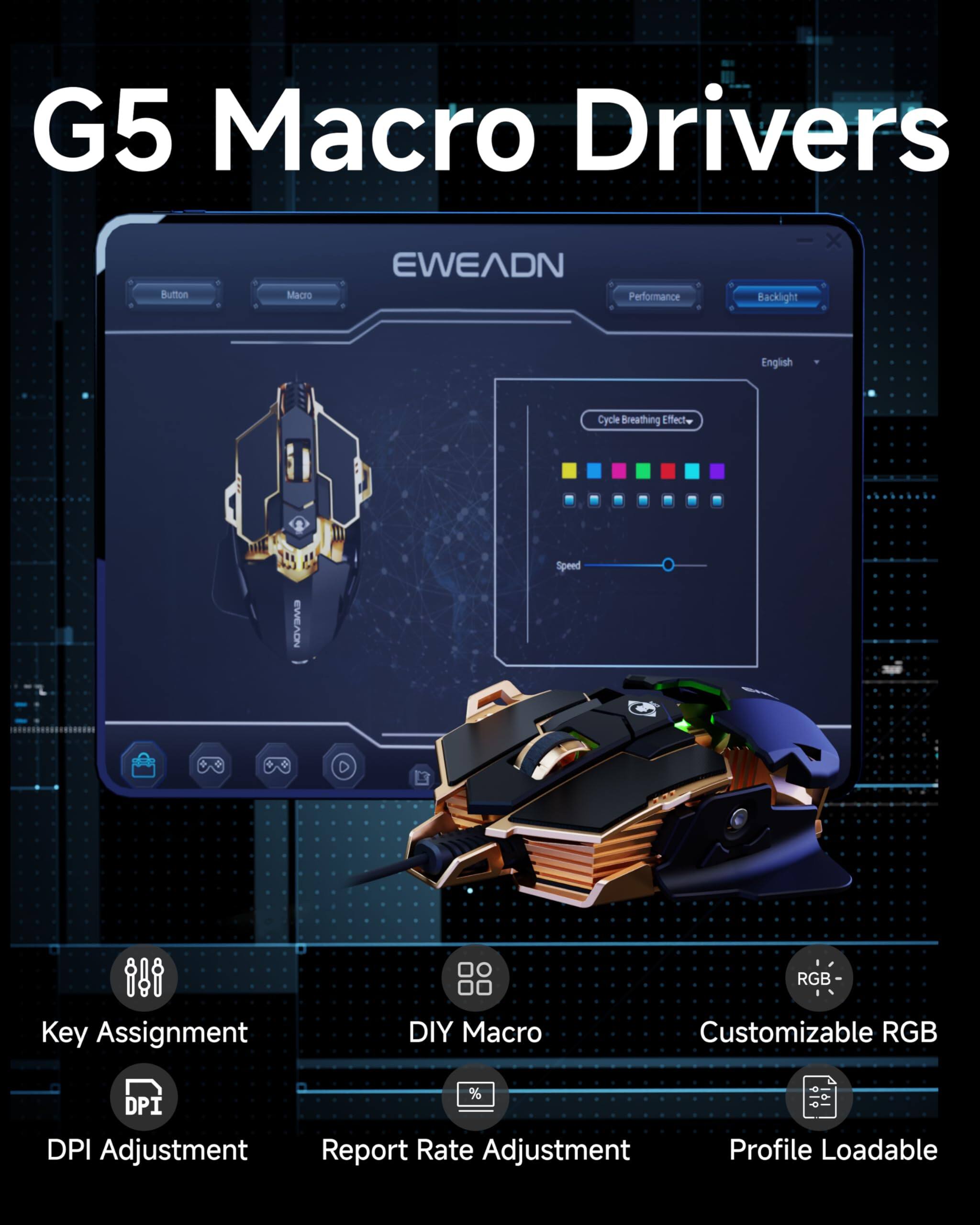 G5 Macro Drivers

- Button
- Macro
- Performance
- Backlight
- Cycle Breathing Effect
- Speed
- Key Assignment
- DIY Macro
- Customizable RGB
- DPI Adjustment
- Report Rate Adjustment
- Profile Loadable