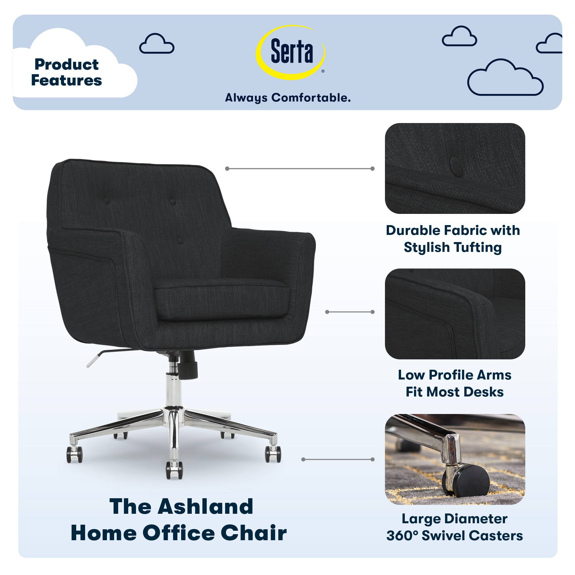 Product Features

- Serta Always Comfortable.
- Durable Fabric with Stylish Tufting
- Low Profile Arms Fit Most Desks
- The Ashland Home Office Chair
- Large Diameter 360° Swivel Casters