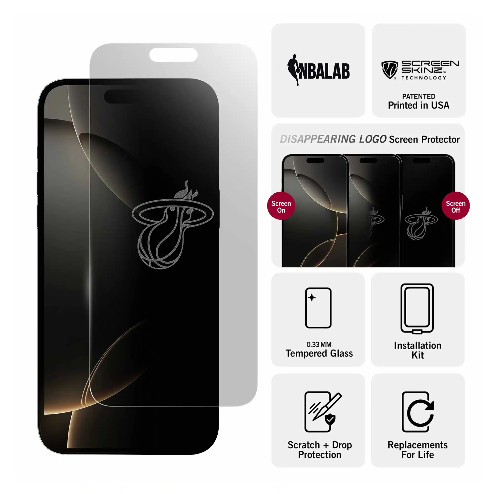NBALAB  
SCREEN SKINZ TECHNOLOGY  
PATENTED Printed in USA  
DISAPPEARING LOGO Screen Protector  
Screen On  
Screen Off  
0.33 MM Tempered Glass  
Installation Kit  
Scratch + Drop Protection  
Replacements For Life