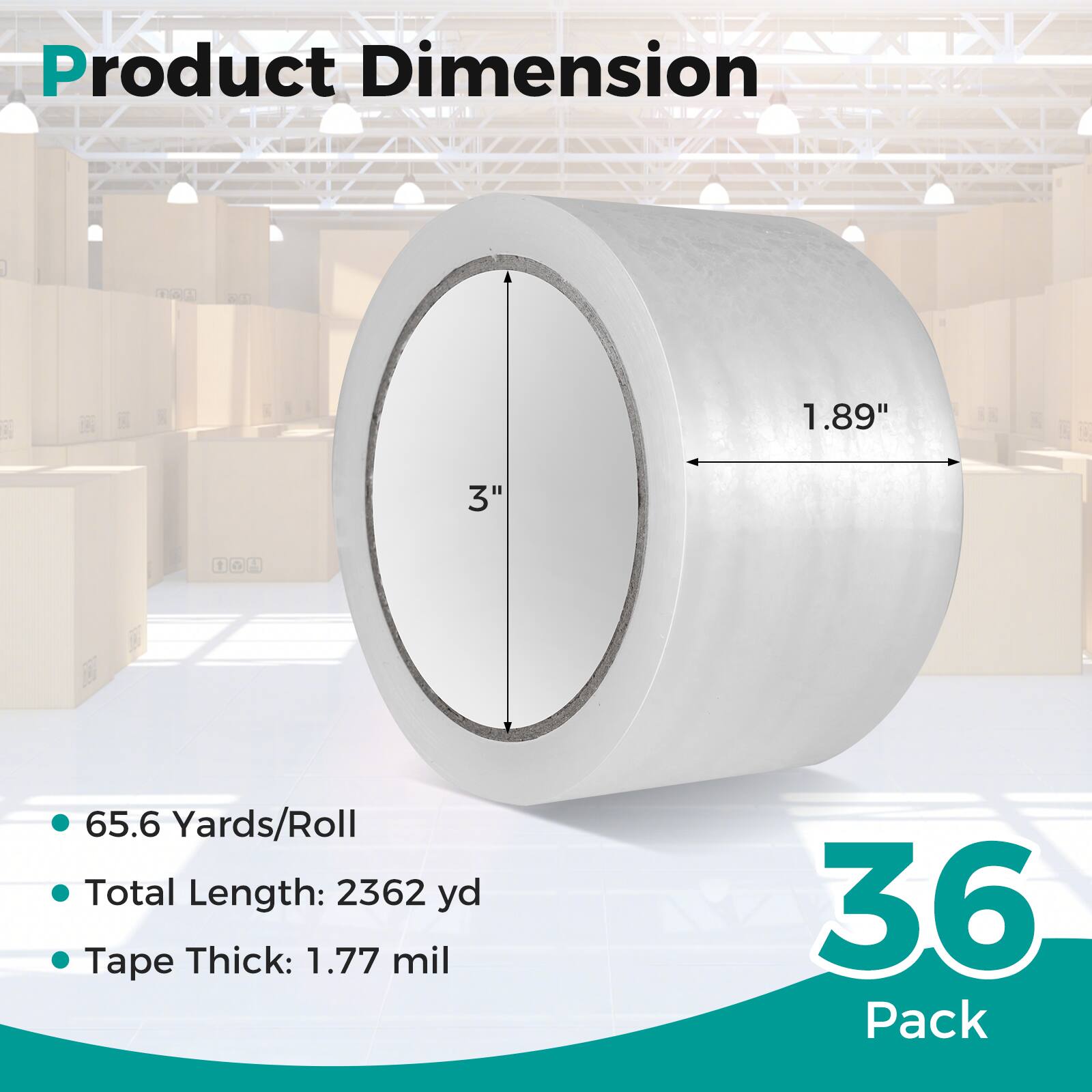 Product Dimension  
1.89" x 3"  
65.6 Yards/Roll  
Total Length: 2362 yd  
Tape Thick: 1.77 mil  
36 Pack