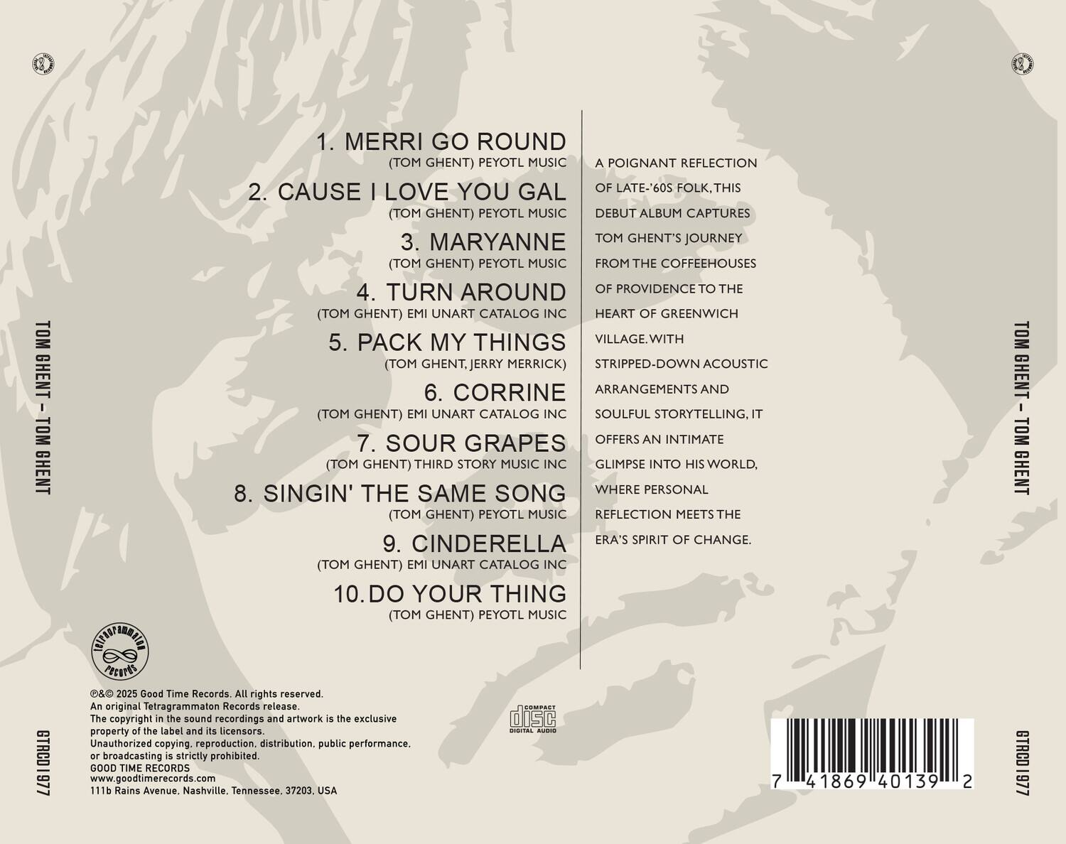 **TOM GHENT - TOM GHENT**

1. MERRI GO ROUND  
   (TOM GHENT) PEYOTL MUSIC

2. CAUSE I LOVE YOU GAL  
   (TOM GHENT) PEYOTL MUSIC

3. MARYANNE  
   (TOM GHENT) PEYOTL MUSIC

4. TURN AROUND  
   (TOM GHENT) EMI UNART CATALOG INC

5. PACK MY THINGS  
   (TOM GHENT, JERRY MERRICK)

6. CORRINE  
   (TOM GHENT) EMI UNART CATALOG INC

7. SOUR GRAPES  
   (TOM GHENT) THIRD STORY MUSIC INC

8. SINGIN' THE SAME SONG  
   (TOM GHENT) PEYOTL MUSIC

9. CINDERELLA  
   (TOM GHENT) EMI UNART CATALOG INC

10. DO YOUR THING  
    (TOM GHENT) PEYOTL MUSIC

---

A poignant reflection of late-'60s folk. This debut album captures Tom Ghent's journey from the coffeehouses of Providence to the heart of Greenwich Village. With