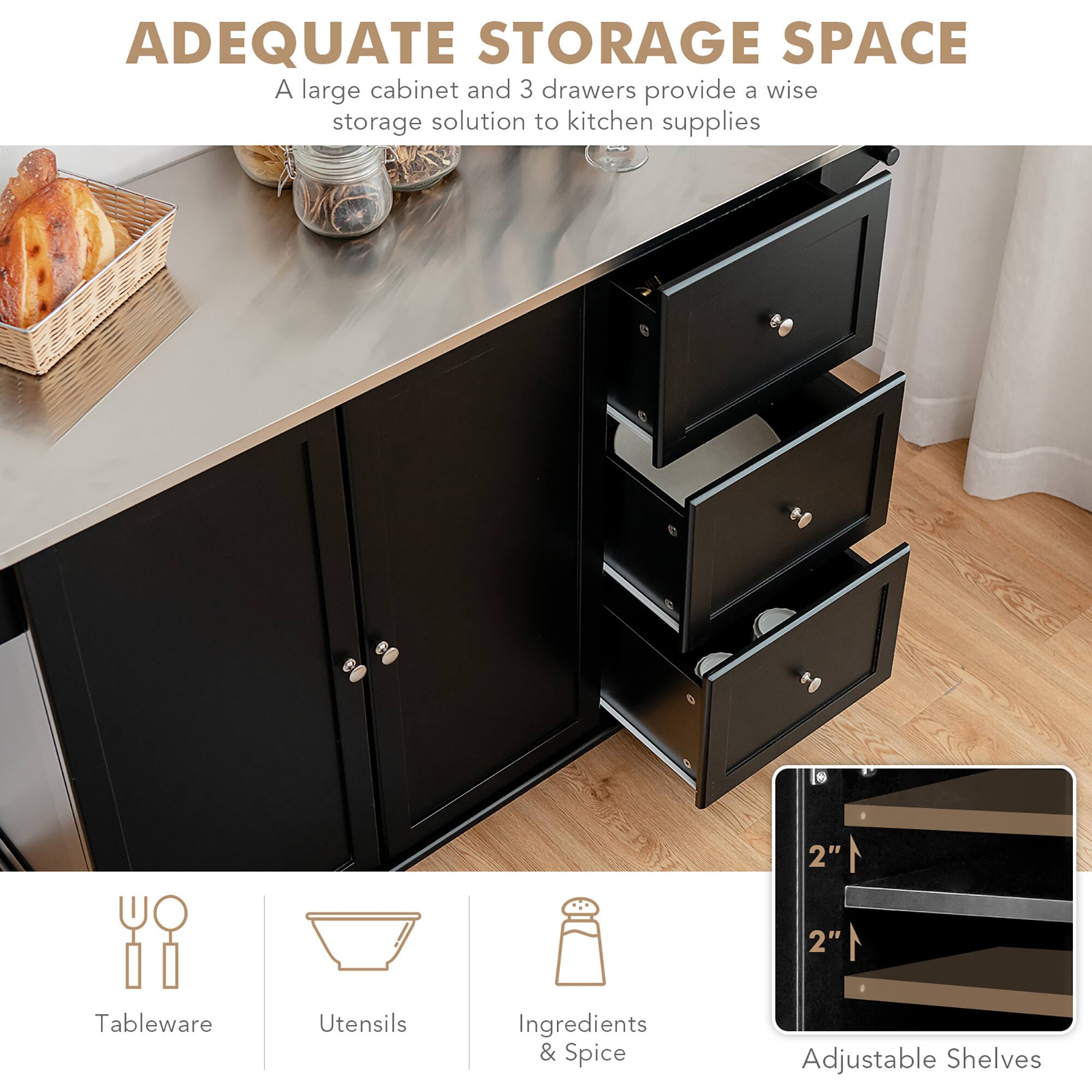 ADEQUATE STORAGE SPACE

A large cabinet and 3 drawers provide a wise storage solution to kitchen supplies

Tableware  
Utensils  
Ingredients & Spice  
Adjustable Shelves